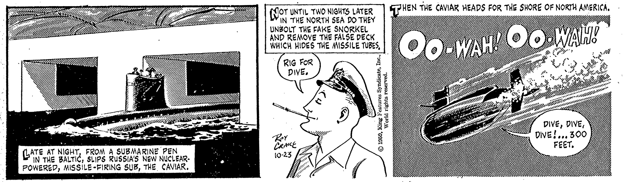 Line art OCR: THEN THE CAVIAR HEADS FOR THE SHORE OF NORTH AMERICA. NOT UNTIL TWO NIGHTS LATER IN THE NORTH SEA DO THEY UNBOLT THE FAKE SNORKEL AND REMOVE THE FALSE DECK WHICH HIDES THE MISSILE TUBESOo. WAH Oo.WAH! RIG FOR DIVE. DIVEDIVE!... 300 FEET. Rer LATE AT NIGHTFROM A SUBMARINE PEN IN THE BALTICSLIPS RUSSIA'S NEW NUCLEAR- POWEREDTHE CAVIAR. 10-23 THEN THE CAVIAR HEADS FOR THE SHORE OF NORTH AMERICA. NOT UNTIL TWO NIGHTS LATER IN THE NORTH SEA DO THEY UNBOLT THE FAKE SNORKEL AND REMOVE THE FALSE DECK WHICH HIDES THE MISSILE TUBESOo. WAH Oo.WAH! RIG FOR DIVE. DIVEDIVE!... 300 FEET. Rer LATE AT NIGHTFROM A SUBMARINE PEN IN THE BALTICSLIPS RUSSIA'S NEW NUCLEAR- POWEREDMISSILE-FIRING SUBTHE CAVIAR. 10-23