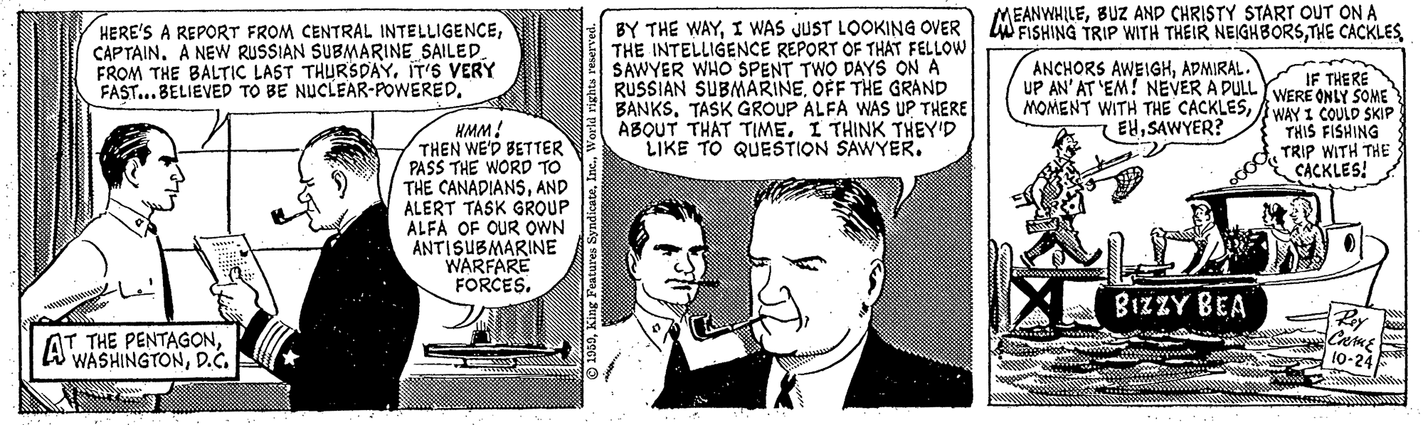 Font OCR: MEANWHILEBUZ AND CHRISTY START OUT ON A LW FISHING TRIP WITH THEIR NEIGHBORSCAPTAIN. A NEWW RUSSIAN SUBMARINE SAILED. FROM THE BALTIC LAST THURSDAY. IT'S VERY FAST...BELIEVED TO BE NUCLEAR-POWERED. BY THE WAYI WAS JUST LOOKING OVER THE INTELLIGENCE REPORT OF THAT FELLOW SAWYER WHO SPENT TWO DAYS ON A RUSSIAN SUBMARINEOFF THE GRAND BANKSTASK GROUP ALFA WAS UP THERE ABOUT THAT TIME. I THINK THEY'D LIKE TO QUESTION SAWYER. ANCHORS AWEIGHADMIRAL. IF THERE UP AN' AT 'EM! NEVER A DULL YWERË ONLY SOME MOMENT WITH THE CACKLESB WAY I COULD SKIP THIS FISHING TRIP WITH THE CACKLES! EHSAWYER? HMM! THEN WE'D BETTER PASS THE WORD TO THE CANADIANSAND ALERT TASK GROUP ALFA OF OUR OWN ANTISUBMARINE WARFARE FORCES. BIZZY BEA AT THE PENTAGOND.c. Caus 1o- © 1980In MEANWHILEBUZ AND CHRISTY START OUT ON A LW FISHING TRIP WITH THEIR NEIGHBORSTHE CACKLESHERE'S A REPORT FROM CENTRAL INTELLIGENCECAPTAIN. A NEWW RUSSIAN SUBMARINE SAILED. FROM THE BALTIC LAST THURSDAY. IT'S VERY FAST...BELIEVED TO BE NUCLEAR-POWERED. BY THE WAYI WAS JUST LOOKING OVER THE INTELLIGENCE REPORT OF THAT FELLOW SAWYER WHO SPENT TWO DAYS ON A RUSSIAN SUBMARINEOFF THE GRAND BANKSTASK GROUP ALFA WAS UP THERE ABOUT THAT TIME. I THINK THEY'D LIKE TO QUESTION SAWYER. ANCHORS AWEIGHADMIRAL. IF THERE UP AN' AT 'EM! NEVER A DULL YWERË ONLY SOME MOMENT WITH THE CACKLESB WAY I COULD SKIP THIS FISHING TRIP WITH THE CACKLES! EHSAWYER? HMM! THEN WE'D BETTER PASS THE WORD TO THE CANADIANSAND ALERT TASK GROUP ALFA OF OUR OWN ANTISUBMARINE WARFARE FORCES. BIZZY BEA AT THE PENTAGOND.c. Caus 1o- © 1980King Features Syndicate