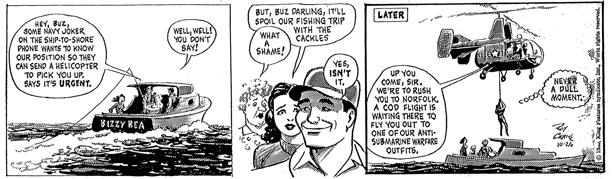 Mammal OCR: BUTIT'LL SPOIL OUR FISHING TRIP WHAT A SHAME! LATER HEYSOME NAVY JÓKER ON THE SHIP-TO-SHORE PHONE WANTS TO KNOW OUR POSITION SO THEY CAN SEND A HELICOPTER TO PICK YOU UPSAYS IT'S URGENT. WELLWELL! YOU DON'T SAY! WITH THE CACKLES YESISN'T IT. UP YOU COMESIR. WE'RE TO RUSH YOU TO NORFOLK. A COD FLIGHT IS WAITING THERE TO FLY YOU OUT TO QNE OF OUR ANTI- SUBMARINE WARFARE OUTFITSNEVAR A DULE MOMENT coco 8 1ZZY BEA 10-26 BUTBUZ DARLINGIT'LL SPOIL OUR FISHING TRIP WHAT A SHAME! LATER HEYSOME NAVY JÓKER ON THE SHIP-TO-SHORE PHONE WANTS TO KNOW OUR POSITION SO THEY CAN SEND A HELICOPTER TO PICK YOU UPSAYS IT'S URGENT. WELLWELL! YOU DON'T SAY! WITH THE CACKLES YESISN'T IT. UP YOU COMESIR. WE'RE TO RUSH YOU TO NORFOLK. A COD FLIGHT IS WAITING THERE TO FLY YOU OUT TO QNE OF OUR ANTI- SUBMARINE WARFARE OUTFITSNEVAR A DULE MOMENT coco 8 1ZZY BEA 10-26