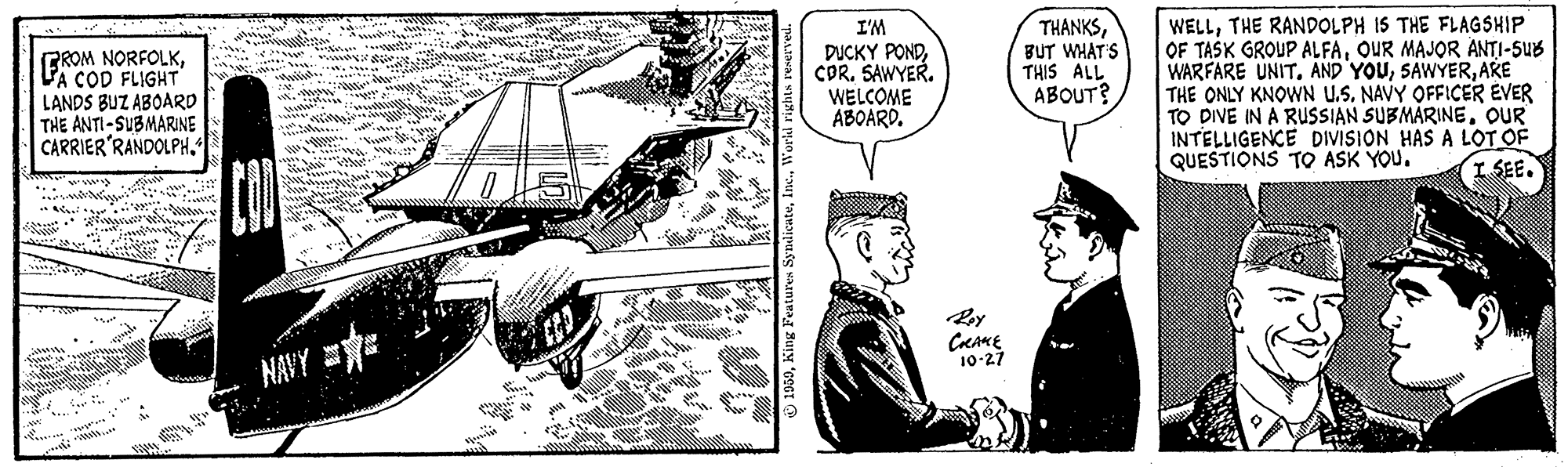 Engineering OCR: I'M BROM NORFOLKLA COD FLIGHT LANDS BUZ ABOARD THE ANTI-SUBMARINE CARRIER'RANDOLPH“ DUCKY PONDCOR. SAWYER. WELCOME ABOARD. THANKSBUT WHAT S THIS ALL ABOUT? WELLTHE RANDOLPH IS THE FLAGSHIP OF TASK GROUP ALFAOUR MAJOR ANTI-SUB WARFARE UNIT. AND YOUARE THE ONLY KNOWN U.S. NAVY OFFICER EVER TO DIVE IN A RUSSIAN SUBMARINEOUR INTELLIGENCE DIVISION HAS A LOT OF QUESTIONS TO ASK YOU. I SEE. NAVY E 10-27 wwye 1950King I I'M BROM NORFOLKLA COD FLIGHT LANDS BUZ ABOARD THE ANTI-SUBMARINE CARRIER'RANDOLPH“ DUCKY PONDCOR. SAWYER. WELCOME ABOARD. THANKSBUT WHAT S THIS ALL ABOUT? WELLTHE RANDOLPH IS THE FLAGSHIP OF TASK GROUP ALFAOUR MAJOR ANTI-SUB WARFARE UNIT. AND YOUARE THE ONLY KNOWN U.S. NAVY OFFICER EVER TO DIVE IN A RUSSIAN SUBMARINEOUR INTELLIGENCE DIVISION HAS A LOT OF QUESTIONS TO ASK YOU. I SEE. NAVY E 10-27 wwye 1950King I
