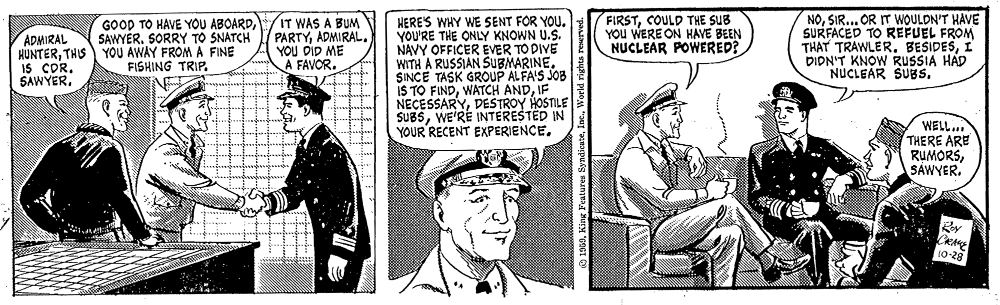 Parallel OCR: FIRSTCOULD THE SUB YOu WERE ON KAVE BEEN NUCLEAR POWERED? NOSIR... OR IT WOULDN'T HAVE SURFACED TO REFUEL FROM THAT TRAWLER. BESIDESI DIDN'T KNOW RUSSIA HAD NUCLEAR SUBS. GOOD TO HAVE YOU ABOARDSORRY TO SNATCH IT WAS A BUM PARTYADMIRAL. YOU DID ME A FAVORHERE'S WHY WE SENT FOR YOU. YOU'RE THE ONLY KNOWN U.S. NAVY OFFICER EVER TO DIVE WITH A RUSSIAN SUBMARINE. SINCE TASK GROUP ALFA'S JOB IS TO FINDIF NECESSARYDESŠTROY HOSTILE SUBSWE'RE INTERESTED IN YOUR RECENT EXPERIENCE. ADMIRAL HUNTERTHIS YOU AWAY FROM A FINE IS COR. SAWYERFISHING TRIP. WELL... THERE ARE RUMORSSAWYER. Rey CRAM 10-28 atures Syndicat FIRSTCOULD THE SUB YOu WERE ON KAVE BEEN NUCLEAR POWERED? NOSIR... OR IT WOULDN'T HAVE SURFACED TO REFUEL FROM THAT TRAWLER. BESIDESI DIDN'T KNOW RUSSIA HAD NUCLEAR SUBS. GOOD TO HAVE YOU ABOARDSORRY TO SNATCH IT WAS A BUM PARTYADMIRAL. YOU DID ME A FAVORHERE'S WHY WE SENT FOR YOU. YOU'RE THE ONLY KNOWN U.S. NAVY OFFICER EVER TO DIVE WITH A RUSSIAN SUBMARINE. SINCE TASK GROUP ALFA'S JOB IS TO FINDWATCH ANDIF NECESSARYDESŠTROY HOSTILE SUBSWE'RE INTERESTED IN YOUR RECENT EXPERIENCE. ADMIRAL HUNTERTHIS YOU AWAY FROM A FINE IS COR. SAWYERFISHING TRIP. WELL... THERE ARE RUMORSSAWYER. Rey CRAM 10-28 atures Syndicat