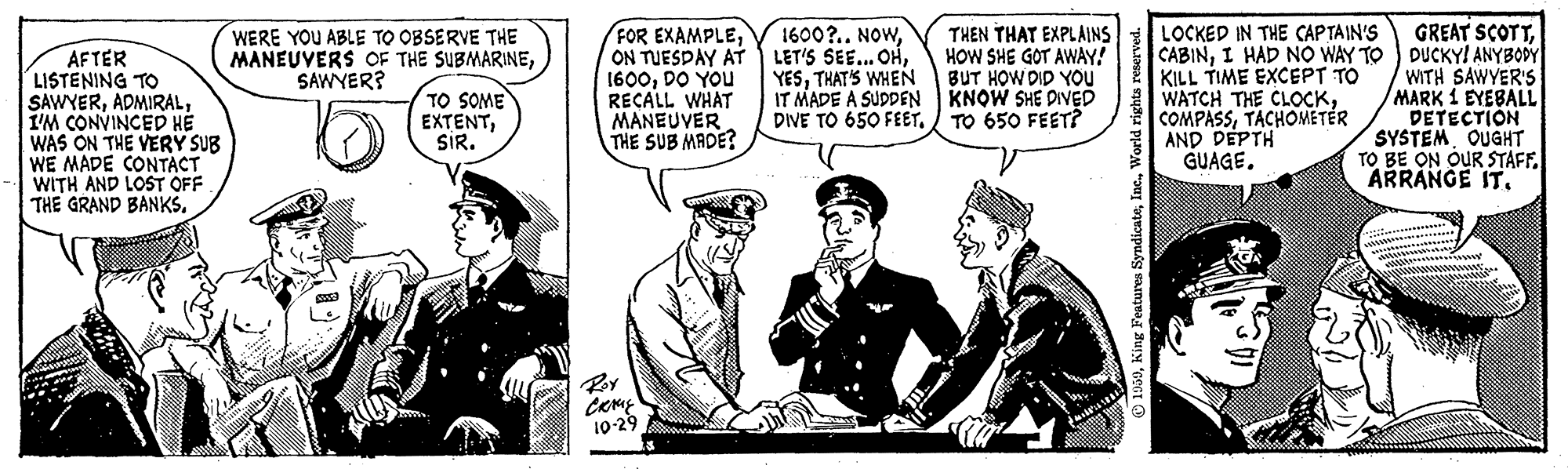 Drawing OCR: FOR EXAMPLEON TUESDAY AT 1600DO YOU RECALL WHAT MANEUVER THE SUB MADE? 1600?.. NOWTHAT'S WHEN IT MADE A SUDDEN KNOW SHE DIVED DIVE TO 650 FEETTO 650 FEET? GREAT SCOTTI HAD NO WAY TO ) DUCKY! ANYBODY WITH SAWYER'S MARK 1 EYEBALL DETECTION SYSTEM OUGHT TO BE ON OUR STAFF. ARRANGE IT. LOCKED IN THE CAP TAIN'S WERE YOU ABLE TO OBSERVE THE MANEUVERS OF THE SUBMARINESAWYER? THEN THAT EXPLAINS HOW SHE GOT AWAY! BUT HOW DID YOU AFTER LISTENING TO SAWYERI'M CONVINCED H? WAS ON THE VERY SUB WE MADE CONTACT WITH AND LOST OFF THE GRAND BANKS. KILL TIME EXCEPT TO A WATCH THE CLOCKTACHOMETÉR AND DEPTH GUAGE. TO SOME EXTENTSIR. Roy 10-29 00Inc FOR EXAMPLEON TUESDAY AT 1600DO YOU RECALL WHAT MANEUVER THE SUB MADE? 1600?.. NOWLET'S SEE... OHTHAT'S WHEN IT MADE A SUDDEN KNOW SHE DIVED DIVE TO 650 FEETTO 650 FEET? GREAT SCOTTI HAD NO WAY TO ) DUCKY! ANYBODY WITH SAWYER'S MARK 1 EYEBALL DETECTION SYSTEM OUGHT TO BE ON OUR STAFF. ARRANGE IT. LOCKED IN THE CAP TAIN'S WERE YOU ABLE TO OBSERVE THE MANEUVERS OF THE SUBMARINESAWYER? THEN THAT EXPLAINS HOW SHE GOT AWAY! BUT HOW DID YOU AFTER LISTENING TO SAWYERI'M CONVINCED H? WAS ON THE VERY SUB WE MADE CONTACT WITH AND LOST OFF THE GRAND BANKS. KILL TIME EXCEPT TO A WATCH THE CLOCKTACHOMETÉR AND DEPTH GUAGE. TO SOME EXTENTSIR. Roy 10-29 00King Features Syndicate