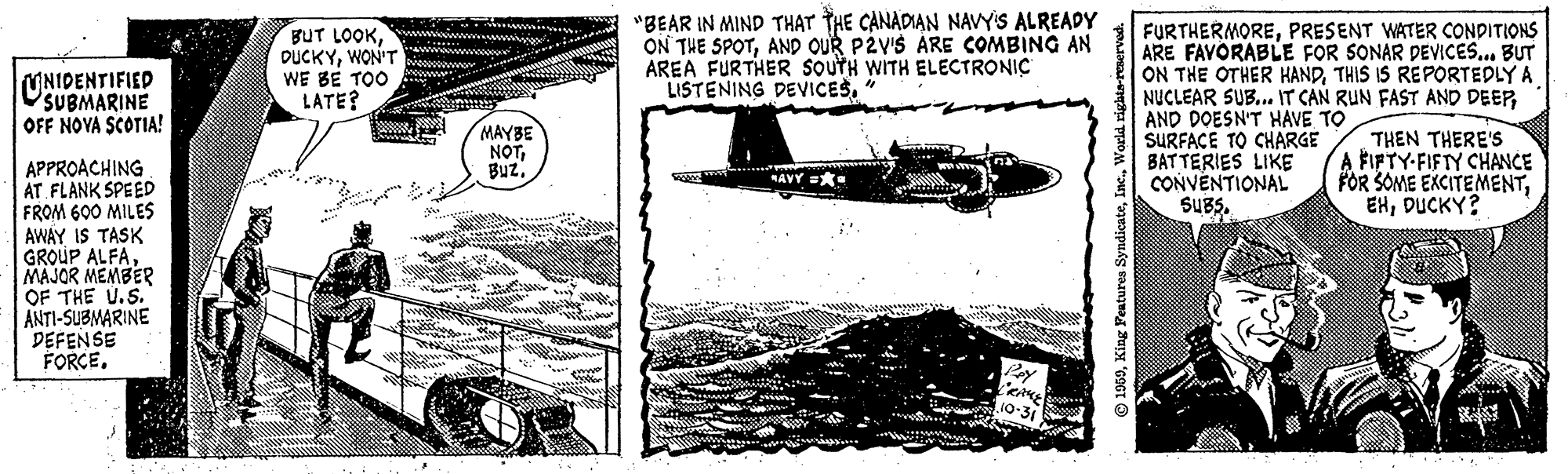 Air travel OCR: "BEAR IN MIND THAT THE CANADIAN NAVYS ALREADY ON THE SPOTAND OUR P2VIS ÁRE COMBING AN AREA FURTHER SOUTH WITH ELECTRONIC LISTENING DEVICES" BUT LOOKWON'T WE BE TOO LATE? w. FURTHERMOREPRESENT WATER CONDITIONS ARE FAVORABLE FOR SONAR DEVICES.. BUT ON THE OTHER HANDTHIS IS REPORTEDLY A NUCLEAR SUB.. IT CAN RUN FAST AND DEEPAND DOESN'T HAVE TO SURFACE TO CHARGE BATTERIES LIKE CONVENTIONAL SUBS. UNIDENTIFIED OSUBMARINE OFF NOVA SCOTIA! MAYBE NOTTHEN THERE'S A FIFTY-FIFTY CHANCE FOR SOME EXCITEMENTDUCKY? APPROACHING AT FLANK SPEED FROM 600 MILES AWAY IS TASK GROUP ALFAMAJOR MEMBER OF THE U.S. ANTI-SUBMARINE DEFENSE FORCEAVY =* © 1969King Fentures Sys "BEAR IN MIND THAT THE CANADIAN NAVYS ALREADY ON THE SPOTAND OUR P2VIS ÁRE COMBING AN AREA FURTHER SOUTH WITH ELECTRONIC LISTENING DEVICES" BUT LOOKWON'T WE BE TOO LATE? w. FURTHERMOREPRESENT WATER CONDITIONS ARE FAVORABLE FOR SONAR DEVICES.. BUT ON THE OTHER HANDTHIS IS REPORTEDLY A NUCLEAR SUB.. IT CAN RUN FAST AND DEEPAND DOESN'T HAVE TO SURFACE TO CHARGE BATTERIES LIKE CONVENTIONAL SUBS. UNIDENTIFIED OSUBMARINE OFF NOVA SCOTIA! MAYBE NOTTHEN THERE'S A FIFTY-FIFTY CHANCE FOR SOME EXCITEMENTDUCKY? APPROACHING AT FLANK SPEED FROM 600 MILES AWAY IS TASK GROUP ALFAMAJOR MEMBER OF THE U.S. ANTI-SUBMARINE DEFENSE FORCEAVY =* © 1969King Fentures Sys