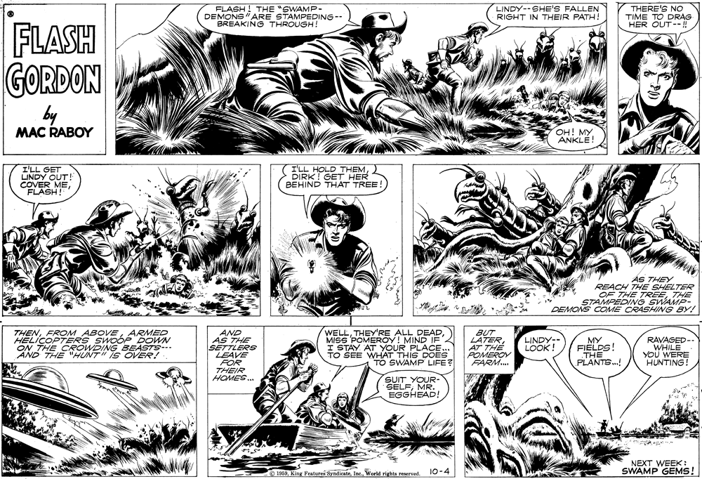 Jaw OCR: FLASH ! THE "SWAMP- DEMONS" ARE STAMPEDING-- BREAKING THROUGH! LINDY--SHE'S FALLEN RIGHT IN THEIR PATH! THERE'S NO TIME TO DRAG HER OUT --! FLASH GORDON by MAC RABOY OH! MYANKLE! I'LL GET LINDY OUT! COVER MEFLASH! I'LL HOLD THEMDIRK! GET HER BEHIND THAT TREE ÁS THEY REACH THE SHELTER OF THE TREETHE STAMPEDING SWAMP- DEMONS COME CRASHING BY! THENARMED HELICOPTERS SWOÓE DOWN ON THE CROWDING BEASTS- AND THE "HUNT" IS OVER! AND AS THE SETTLERS LEAVE FOR THEIR HOMES. WELLMISS POMEROY! MIND IF I STAY AT YOUR PLACE. TO SEE WHAT THIS DOES TO SWAMP LIFE? BUT LATERAT THE POMEROY FARM. LINDY-- LOOK! MY FIELDS! THE PLANTS.! RAVAGED-. WHILE YOU WERE HUNTING! SUIT YOUR- SELFMR. EGGHEAD! NEXT WEEK: SWAMP GEMS! 1959World rights reserved. 10-4 FLASH ! THE "SWAMP- DEMONS" ARE STAMPEDING-- BREAKING THROUGH! LINDY--SHE'S FALLEN RIGHT IN THEIR PATH! THERE'S NO TIME TO DRAG HER OUT --! FLASH GORDON by MAC RABOY OH! MYANKLE! I'LL GET LINDY OUT! COVER MEFLASH! I'LL HOLD THEMDIRK! GET HER BEHIND THAT TREE ÁS THEY REACH THE SHELTER OF THE TREETHE STAMPEDING SWAMP- DEMONS COME CRASHING BY! THENFROM ABOVEARMED HELICOPTERS SWOÓE DOWN ON THE CROWDING BEASTS- AND THE "HUNT" IS OVER! AND AS THE SETTLERS LEAVE FOR THEIR HOMES. WELLTHEY'RE ALL DEADMISS POMEROY! MIND IF I STAY AT YOUR PLACE. TO SEE WHAT THIS DOES TO SWAMP LIFE? BUT LATERAT THE POMEROY FARM. LINDY-- LOOK! MY FIELDS! THE PLANTS.! RAVAGED-. WHILE YOU WERE HUNTING! SUIT YOUR- SELFMR. EGGHEAD! NEXT WEEK: SWAMP GEMS! 1959King Features SyndicsteWorld rights reserved. 10-4