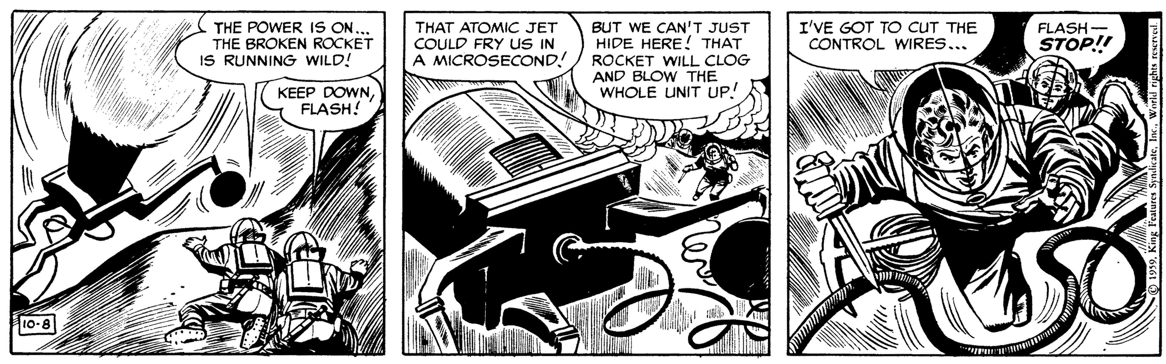 Comic book OCR: THE POWER IS ON... THE BROKEN ROCKET IS RUNNING WILD! THAT ATOMIC JET COULD FRY uS IN A MICROSECOND! BUT WE CAN'T JUST HIDE HERE ! THAT I'VE GOT TO CUT THE CONTROL WIRES... FLASH- STOP! ROCKET WILL CLOG AND BLOW THE WHOLE UNIT UP! KEEP DOWNFLASH! eaty 10-8 THE POWER IS ON... THE BROKEN ROCKET IS RUNNING WILD! THAT ATOMIC JET COULD FRY uS IN A MICROSECOND! BUT WE CAN'T JUST HIDE HERE ! THAT I'VE GOT TO CUT THE CONTROL WIRES... FLASH- STOP! ROCKET WILL CLOG AND BLOW THE WHOLE UNIT UP! KEEP DOWNFLASH! eaty 10-8