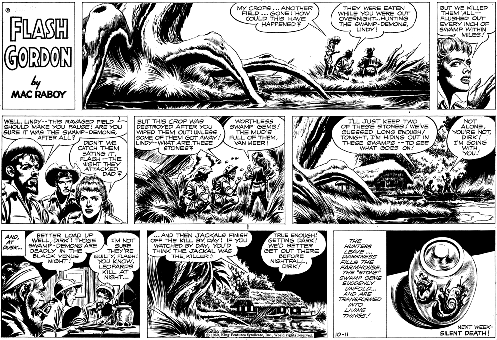 Font OCR: MY CROPS... ANOTHER FIELD... GONE! HOW COULD THIS HAVE HAPPENED ? THEY WERE EATEN WHILE YOU WERE OUT OVERNIGHT...HUNTING THE SWAMP-DEMONSLINDY! BUT WE KILLED THEM ALL-- FLUSHED OUT EVERY INCH OF SWAMP WITHIN MILES! FLASH GORDON by MAC RABOY WELLLINDY--THIS RAVAGED FIELD SHOULD MAKE YOU PAUSE! ARE YOU SURE IT WAS THE SWAMP-DEMONSAFTER ALL? BUT THIS CROP WAS DESTROYED AFTER YOU WIPED THEM OUT! UNLESS SOME OF THEM GOT AWAY! LINDY--WHAT ARE THESE STONES? WORTHLESS SWAMP GEMS! THE MUD'S FULL OF THEMVAN MEER! I'LL JUST KEEP TWO OF THESE STONES! WE'VE GUESSED LONG ENOUGH! TONIGHTI'M HIDING OUT IN THESE SWAMPS -- TO SEE WHAT GOES ON! NOT ALONEDIRK! I'M GOING WITHYOU! DIDN'T WE CATCH THEM EATING ITFLASH -- THE NIGHT THEY ATTACKED DAD ? BETTER LOAD UP WELLDIRK! THOSE SWAMP - DEMONS ARE DEADLY IN THE BLACK VENUS NIGHT! AND THEN JACKALS FINISH OFF THE KILL BY DAY! IF YOU WATCHED BY DAYYOU'D THINK THE JACKAL WAS THE KILLER! TRUE ENOUGH! GETTING DARK! WE'D BETTER GET OUT THERE BEFORE NIGHTFALLDIRK? ANDIM NOT SURE THEY'RE GUILTYFLASH! YOU KNOWLEOPARDS KILL AT NIGHT... THE HUNTERS LEAVE ... DARKNESS FILLS THE FARMHOUSE. THE "STONE SWAMP GEMS SUDDENLY UNFOLD... AND ARE TRANSFORMED INTO LIVING THINGS! DUSK. NEXT WEEK- 1959World rigtits reserved. SILENT DEATH! 10-11 MY CROPS... ANOTHER FIELD... GONE! HOW COULD THIS HAVE HAPPENED ? THEY WERE EATEN WHILE YOU WERE OUT OVERNIGHT...HUNTING THE SWAMP-DEMONSLINDY! BUT WE KILLED THEM ALL-- FLUSHED OUT EVERY INCH OF SWAMP WITHIN MILES! FLASH GORDON by MAC RABOY WELLLINDY--THIS RAVAGED FIELD SHOULD MAKE YOU PAUSE! ARE YOU SURE IT WAS THE SWAMP-DEMONSAFTER ALL? BUT THIS CROP WAS DESTROYED AFTER YOU WIPED THEM OUT! UNLESS SOME OF THEM GOT AWAY! LINDY--WHAT ARE THESE STONES? WORTHLESS SWAMP GEMS! THE MUD'S FULL OF THEMVAN MEER! I'LL JUST KEEP TWO OF THESE STONES! WE'VE GUESSED LONG ENOUGH! TONIGHTI'M HIDING OUT IN THESE SWAMPS -- TO SEE WHAT GOES ON! NOT ALONEYOU'RE NÓTDIRK! I'M GOING WITHYOU! DIDN'T WE CATCH THEM EATING ITFLASH -- THE NIGHT THEY ATTACKED DAD ? BETTER LOAD UP WELLDIRK! THOSE SWAMP - DEMONS ARE DEADLY IN THE BLACK VENUS NIGHT! AND THEN JACKALS FINISH OFF THE KILL BY DAY! IF YOU WATCHED BY DAYYOU'D THINK THE JACKAL WAS THE KILLER! TRUE ENOUGH! GETTING DARK! WE'D BETTER GET OUT THERE BEFORE NIGHTFALLDIRK? ANDIM NOT SURE THEY'RE GUILTYFLASH! YOU KNOWLEOPARDS KILL AT NIGHT... THE HUNTERS LEAVE ... DARKNESS FILLS THE FARMHOUSE. THE "STONE SWAMP GEMS SUDDENLY UNFOLD... AND ARE TRANSFORMED INTO LIVING THINGS! DUSK. NEXT WEEK- 1959King Features SyndienteWorld rigtits reserved. SILENT DEATH! 10-11