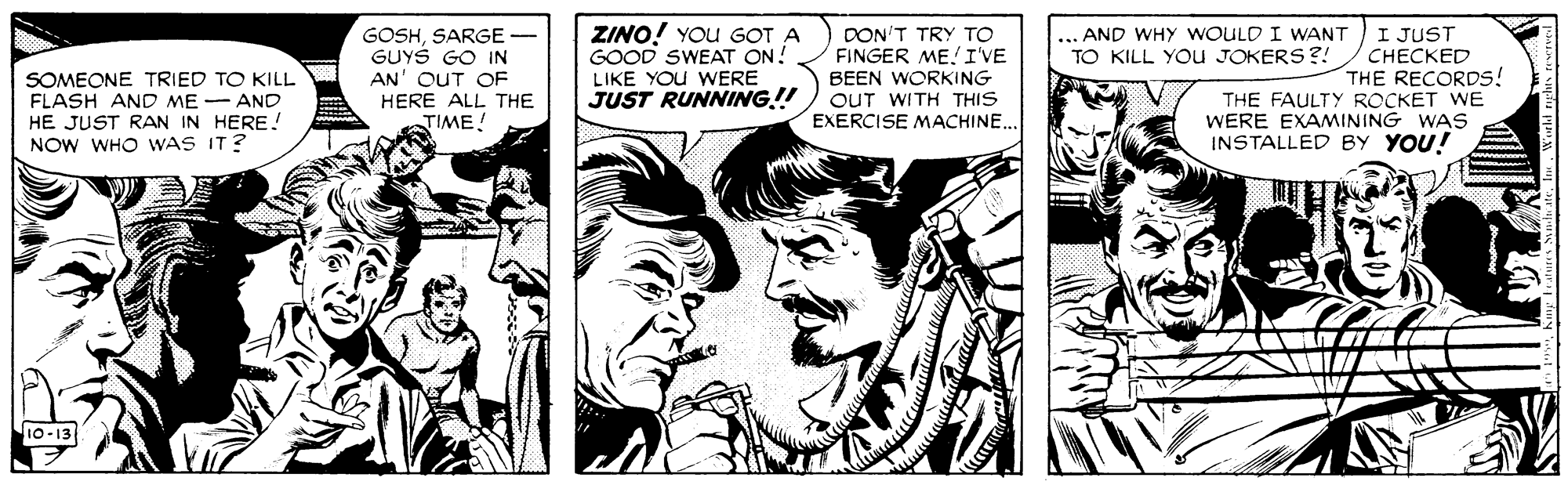 Art OCR: ZINO! YOu GOT A GOOD SWEAT ON! I JUST CHECKED THE RECORDS! THE FAULTY ROCKET WE WERE EXAMINING WAS INSTALLED BY YOU! DON'T TRY TO FINGER ME! I'VE ... AND WHY WOULD I WANT TO KILL YOU JOKERS ?! SOMEONE TRIED TO KILL FLASH AND ME - AND HE JUST RAN IN HERE! NOW WHO WAS IT? GOSHSARGE- GUYS GO IN AN' OUT OF HERE ALL THE TIME! LIKE YOU WwERE JUST RUNNING!! BEEN WORKING OUT WITH THIS EXERCISE MACHINE.. 10-13 ZINO! YOu GOT A GOOD SWEAT ON! I JUST CHECKED THE RECORDS! THE FAULTY ROCKET WE WERE EXAMINING WAS INSTALLED BY YOU! DON'T TRY TO FINGER ME! I'VE ... AND WHY WOULD I WANT TO KILL YOU JOKERS ?! SOMEONE TRIED TO KILL FLASH AND ME - AND HE JUST RAN IN HERE! NOW WHO WAS IT? GOSHSARGE- GUYS GO IN AN' OUT OF HERE ALL THE TIME! LIKE YOU WwERE JUST RUNNING!! BEEN WORKING OUT WITH THIS EXERCISE MACHINE.. 10-13