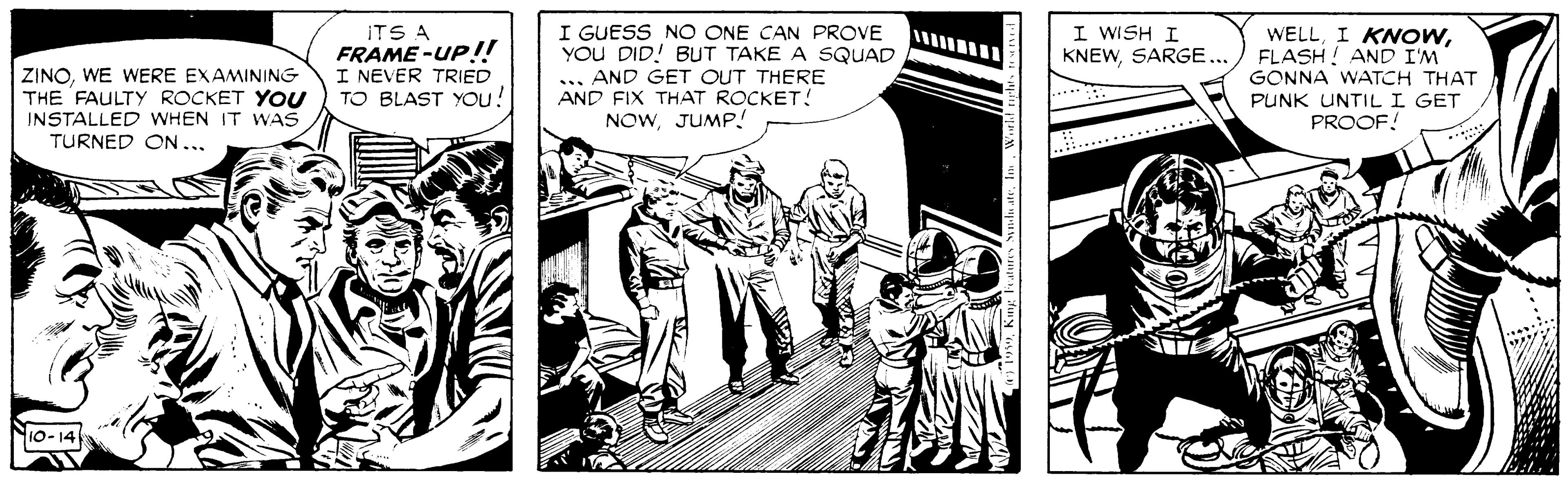 Comics OCR: I GUESS NO ONE CAN PROVE YOU DID! BUT TAKE A SQUAD ... AND GET OUT THERE AND FIX THAT ROCKET! NOWJUMP! I WISH I KNEWSARGE.../ FLASH ! AND I'M WELLITS A FRAME-UP!! I NEVER TRIED TO BLAST YOu! ZINOWE WERE EXAMINING THE FAULTY ROCKET YOU INSTALLED WHEN IT WAS GONNA WATCH THAT PUNK UNTILI GET PROOF! TURNED ON... Nio-14 I GUESS NO ONE CAN PROVE YOU DID! BUT TAKE A SQUAD ... AND GET OUT THERE AND FIX THAT ROCKET! NOWJUMP! I WISH I KNEWSARGE.../ FLASH ! AND I'M WELLI KNOWITS A FRAME-UP!! I NEVER TRIED TO BLAST YOu! ZINOWE WERE EXAMINING THE FAULTY ROCKET YOU INSTALLED WHEN IT WAS GONNA WATCH THAT PUNK UNTILI GET PROOF! TURNED ON... Nio-14