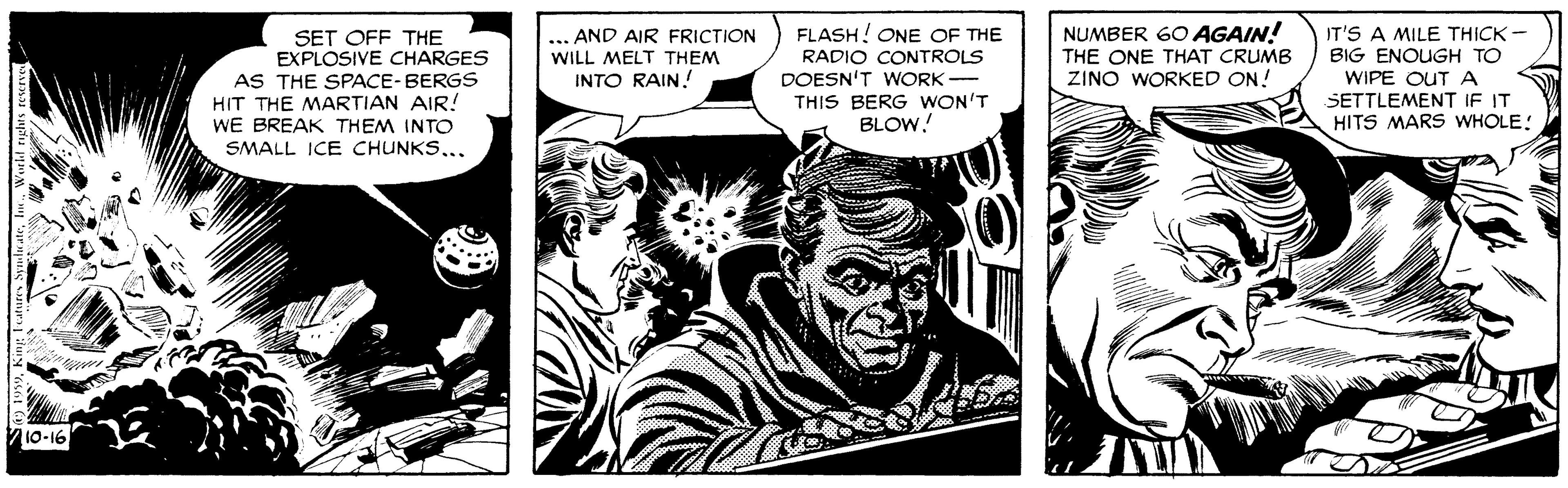 Fictional character OCR: NUMBER 60 AGAIN! THE ONE THAT CRUMB ZINO WORKED ON! FLASH! ONE OF THE SET OFF THE EXPLOSIVE CHARGES AS THE SPACE-BERGS HIT THE MARTIAN AIR! WE BREAK THEM INTO SMALL ICE CHUNKS.. AND AIR FRICTION WILL MELT THEM INTO RAIN! RADIO CONTROLS DOESN'T WORK - THIS BERG WON'T BLOW! IT'S A MILE THICK - BIG ENOUGH TO WIPE OUT A SETTLEMENT IF IT HITS MARS WHOLE: 10-16 NUMBER 60 AGAIN! THE ONE THAT CRUMB ZINO WORKED ON! FLASH! ONE OF THE SET OFF THE EXPLOSIVE CHARGES AS THE SPACE-BERGS HIT THE MARTIAN AIR! WE BREAK THEM INTO SMALL ICE CHUNKS.. AND AIR FRICTION WILL MELT THEM INTO RAIN! RADIO CONTROLS DOESN'T WORK - THIS BERG WON'T BLOW! IT'S A MILE THICK - BIG ENOUGH TO WIPE OUT A SETTLEMENT IF IT HITS MARS WHOLE: 10-16
