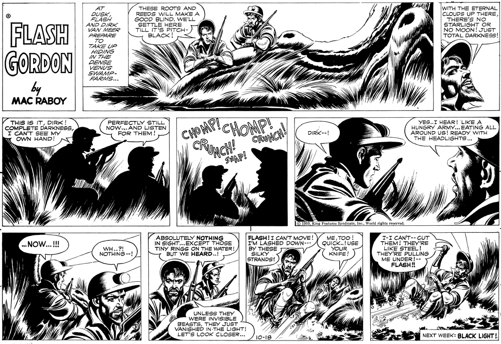 Line OCR: WITH THE ETERNAL CLOUDS UP THERE THERE'S NO STARLIGHT OR NO MOON! JUST TOTAL DARKNESS! AT DUSKFLASH AND DIRK VAN MEER PREPARE . TO TAKE UP HIDING IN THE DENSE VENUS SWAMP- FARMS... THESE ROOTS AND REEDS WILL MAKE A GOOD BLINDWE'LL SETTLE HERE TILL IT'S PITCH- BLACK! FLASH GORDON by MAC RABOY THIS IS ITDIRK! COMPLETE DARKNESSI CAN'T SEE MY OWN HAND! N PERFECTLY STILL NOW... AND LISTEN FOR THEM CHOMPICHOMP! YES..I HEAR! 'LIKE A HUNGRY ARMY.. EATING ALL AROUND US! READY WITH THE HEADLIGHTS. DIRK--! SHAP! 0 1969World rights reserved ABSOLU?ELY NOTHING IN SIGHT..EXCEPT THOSE TINY RINGS ON THE WATER! BUT WE HEARD.! FLASH!I CAN'T MOVE! I'M LASHED DOWN-- BY THESE SILKY STRANDS! METOO! QUICK.! USE YOUR KNIFE! I-I CAN'T-- CUT THEM! THEY'RE LIKE STEEL THEY'RE PULLING ME UNDER!-- FLASH! .NOW...!! WH..?! NOTHING --! UNLESS THEY WERE INVISIBLE BEASTSTHEY JUST VANISHED IN THE LIGHT! LET'S LOOK CLOSER... NEXT WEEK: BLACK LIGHT! 10-18 WITH THE ETERNAL CLOUDS UP THERE THERE'S NO STARLIGHT OR NO MOON! JUST TOTAL DARKNESS! AT DUSKFLASH AND DIRK VAN MEER PREPARE . TO TAKE UP HIDING IN THE DENSE VENUS SWAMP- FARMS... THESE ROOTS AND REEDS WILL MAKE A GOOD BLINDWE'LL SETTLE HERE TILL IT'S PITCH- BLACK! FLASH GORDON by MAC RABOY THIS IS ITDIRK! COMPLETE DARKNESSI CAN'T SEE MY OWN HAND! N PERFECTLY STILL NOW... AND LISTEN FOR THEM CHOMPICHOMP! YES..I HEAR! 'LIKE A HUNGRY ARMY.. EATING ALL AROUND US! READY WITH THE HEADLIGHTS. DIRK--! SHAP! 0 1969King Features SyndicateWorld rights reserved ABSOLU?ELY NOTHING IN SIGHT..EXCEPT THOSE TINY RINGS ON THE WATER! BUT WE HEARD.! FLASH!I CAN'T MOVE! I'M LASHED DOWN-- BY THESE SILKY STRANDS! METOO! QUICK.! USE YOUR KNIFE! I-I CAN'T-- CUT THEM! THEY'RE LIKE STEEL THEY'RE PULLING ME UNDER!-- FLASH! .NOW...!! WH..?! NOTHING --! UNLESS THEY WERE INVISIBLE BEASTSTHEY JUST VANISHED IN THE LIGHT! LET'S LOOK CLOSER... NEXT WEEK: BLACK LIGHT! 10-18