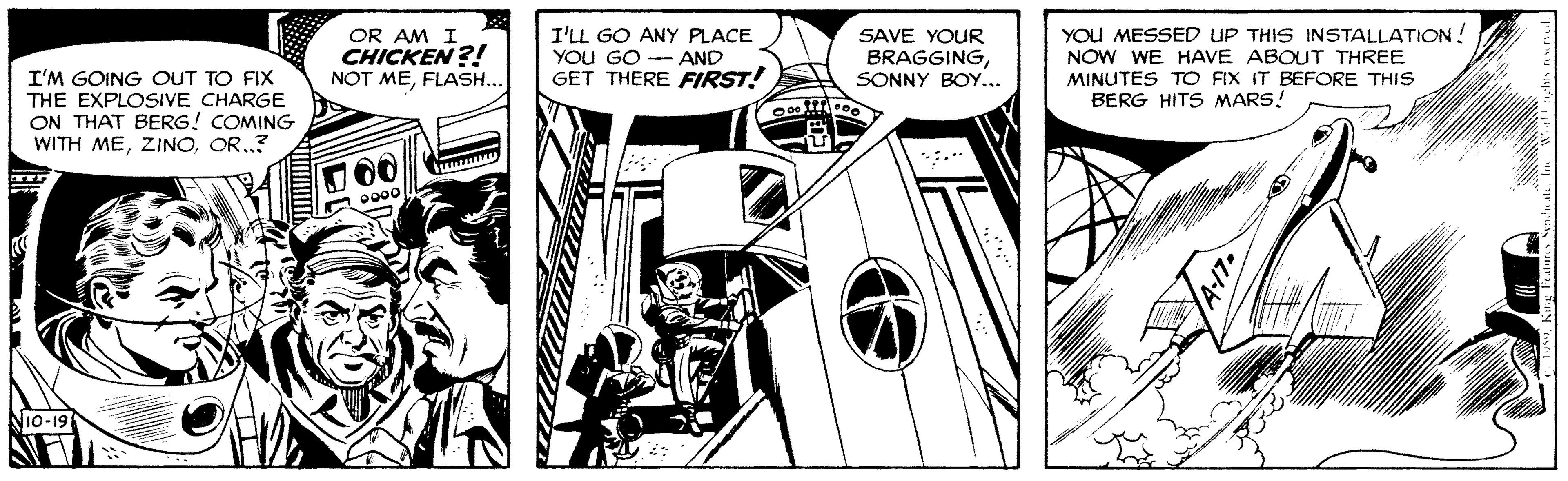 Monochrome OCR: OR AM I CHICKEN ?! NOT MEFLASH... I'LL GO ANY PLACE YOU GO - AND GET THERE FIRST! SAVE YOUR BRAGGINGSONNY BOY... YOU MESSED UP THIS INSTALLATION ! NOW WE HAVE ABOUT THREE MINUTES TO FIX IT BEFORE THIS BERG HITS MARS! I'M GOING OUT TO FIX THE EXPLOSIVE CHARGE ON THAT BERG! COMING WITH MEOR..? 00 0000 NiO-19 OR AM I CHICKEN ?! NOT MEFLASH... I'LL GO ANY PLACE YOU GO - AND GET THERE FIRST! SAVE YOUR BRAGGINGSONNY BOY... YOU MESSED UP THIS INSTALLATION ! NOW WE HAVE ABOUT THREE MINUTES TO FIX IT BEFORE THIS BERG HITS MARS! I'M GOING OUT TO FIX THE EXPLOSIVE CHARGE ON THAT BERG! COMING WITH MEOR..? 00 0000 NiO-19