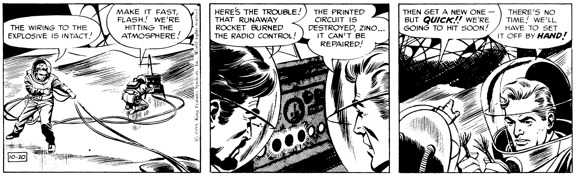 Comics OCR: HERE'S THE TROUBLE! THAT RUNAWAY ROCKET BURNED THE RADIO CONTROL! THE PRINTED CIRCUIT IS DESTROYEDZINO... IT CAN'T BE REPAIRED! MAKE IT FASTFLASH! WE'RE THEN GET A NEW ONE - BUT QUICK!! WE'RE GOING TO HIT SOON! THERE'S NO TIME! WE'LL HAVE TO SET IT OFF BY HAND! THE WIRING TO THE EXPLOSIVE IS INTACT! HITTING THE ATMOSPHERE! 10-20 HERE'S THE TROUBLE! THAT RUNAWAY ROCKET BURNED THE RADIO CONTROL! THE PRINTED CIRCUIT IS DESTROYEDZINO... IT CAN'T BE REPAIRED! MAKE IT FASTFLASH! WE'RE THEN GET A NEW ONE - BUT QUICK!! WE'RE GOING TO HIT SOON! THERE'S NO TIME! WE'LL HAVE TO SET IT OFF BY HAND! THE WIRING TO THE EXPLOSIVE IS INTACT! HITTING THE ATMOSPHERE! 10-20