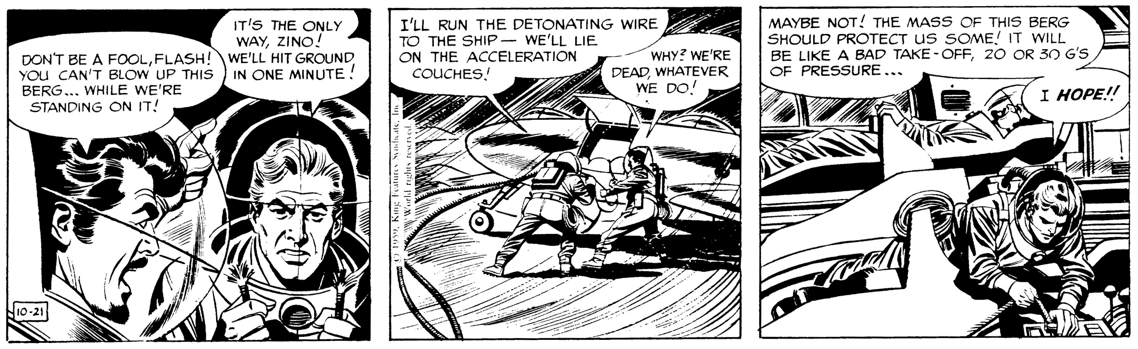 Fictional character OCR: DON'T BE A FOOLFLASH! WE'LL HIT GROUND YOu CAN'T BLOW UP THIS BERG... WHILE WE'RE STANDING ON IT! IT'S THE ONLY WAYZINO! I'LL RUN THE DETONATING WIRE TO THE SHIP WE'LL LIE ON THE ACCELERATION COUCHES! WHY? WE'RE DEADWHATEVER WE DO! MAYBE NOT! THE MASS OF THIS BERG SHOULD PROTECT US SOME! IT WILL BE LIKE A BAD TAKE -OFF20 OR 3O G'S OF PRESSURE... IN ONE MINUTE ! I HOPE! N10-21 DON'T BE A FOOLFLASH! WE'LL HIT GROUND YOu CAN'T BLOW UP THIS BERG... WHILE WE'RE STANDING ON IT! IT'S THE ONLY WAYZINO! I'LL RUN THE DETONATING WIRE TO THE SHIP WE'LL LIE ON THE ACCELERATION COUCHES! WHY? WE'RE DEADWHATEVER WE DO! MAYBE NOT! THE MASS OF THIS BERG SHOULD PROTECT US SOME! IT WILL BE LIKE A BAD TAKE -OFF20 OR 3O G'S OF PRESSURE... IN ONE MINUTE ! I HOPE! N10-21