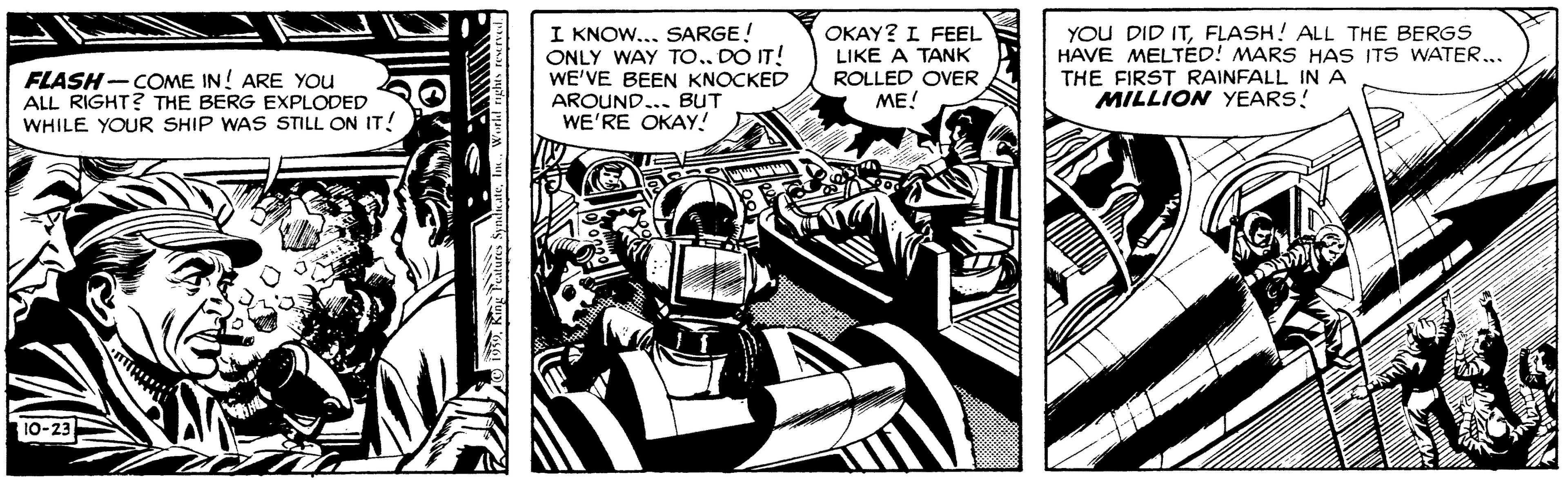 Illustration OCR: FLASH- COME IN! ARE YOU ALL RIGHT? THE BERG EXPLODED WHILE YOUR SHIP WAS STILL ON IT! I KNOW... SARGE! ONLY WAY TO.. DO IT! WE'VE BEEN KNOCKED AROUND... BUT WE'RE OKAY! OKAY? I FEEL LIKE A TANK ROLLED OVER YOU DID ITFLASH! ALL THE BERGS HAVE MELTED! MARS HAS ITS WATER.. THE FIRST RAINFALL IN A MILLION YEARS! ME! 10-23 FLASH- COME IN! ARE YOU ALL RIGHT? THE BERG EXPLODED WHILE YOUR SHIP WAS STILL ON IT! I KNOW... SARGE! ONLY WAY TO.. DO IT! WE'VE BEEN KNOCKED AROUND... BUT WE'RE OKAY! OKAY? I FEEL LIKE A TANK ROLLED OVER YOU DID ITFLASH! ALL THE BERGS HAVE MELTED! MARS HAS ITS WATER.. THE FIRST RAINFALL IN A MILLION YEARS! ME! 10-23