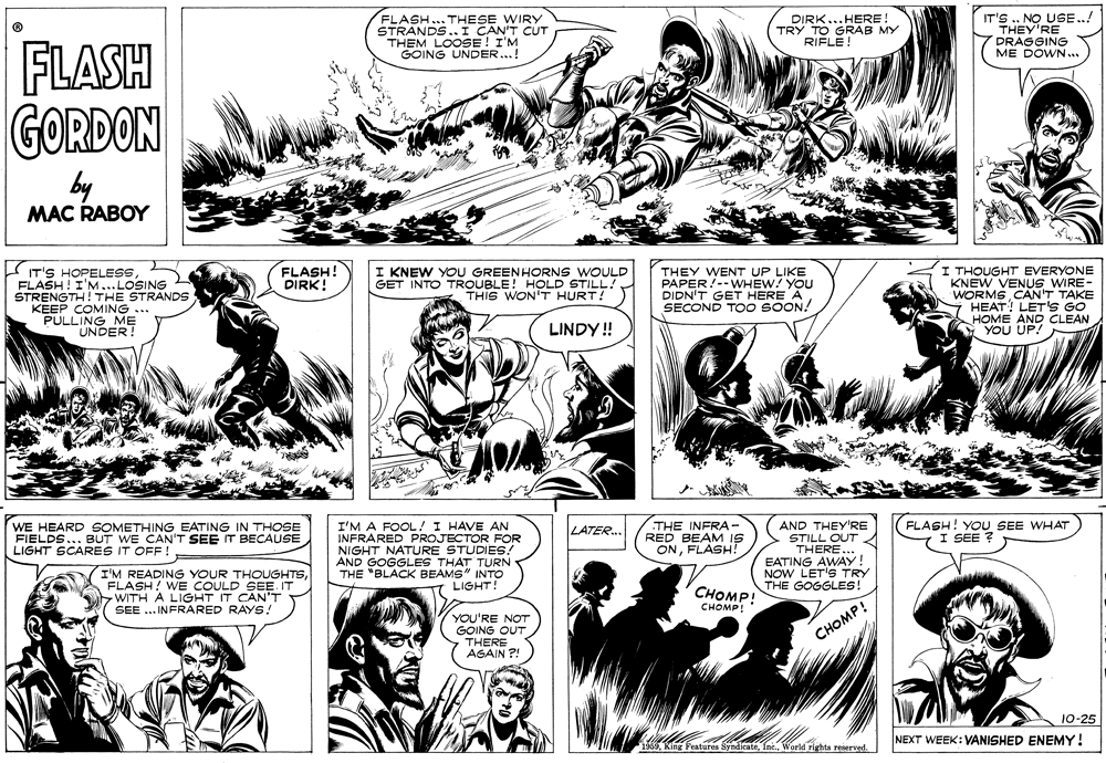 Gesture OCR: FLASH... THESE WIRY STRANDS.. I CAN'T CUT THEM LOOSE GOING DIRK...HERE! TRY TO GRAB MY RIFLE! IT'S .. NO USE..! THEY'RE DRAGGING ME DOWN.. FLASH GORDON by MAC RABOY FLASH! DIRK! IT'S HOPELESS FLASH ! I'M...LOSING STRENGTH!THE STRANDS KEEP COMING ... PULLING M? UNDER! I THOUGHT EVERYONE KNEW VENUS WIRE- WORMS CAN'T TAKE Y HEAT! LET'S GO HOME AND CLEAN YOU UP! I KNEW YOU GREENHORNS WOULD GET INTO TROUBLE! HOLD STILL! THIS WON'T HURT! THEY WENT UP LIKE PAPER!--WHEW? YOU DIDN'T GET HERE ASECOND TOO SOON! LINDY! WE HEARD SOMETHING EATING IN THOSE FIELDS... BUT WE CAN'T SEE IT BECAUSE LIGHT SCARES IT I'M A FOOL! I HAVE AN INFRARED PROJECTOR FOR NIGHT NATURE STUDIES! AND GOGGLES THAT TURN THE "BLACK BEAMS" INTO LIGHT! THE INFRA- RED BEAM IS ONFLASH! AND THEY'RE STILL OUT THERE... EATING AWAY! NOW LET'S TRY THE GOGGLES! FLASH! YOU SEE WHAT I SEE ? LATER... OFF ! I'M READING YOUR THOUGHTSFLASH! WE COULD SEE. IT WITH A LIGHT IT CAN'T SEE .. INFRARED RAYS! ???MP! ???MP YOU'RE NOT GOING OUT THERE CHOMP! AGAIN ?! 10-25 NEXT WEEK: VANISHED ENEMY! 1969World rights reserved. FLASH... THESE WIRY STRANDS.. I CAN'T CUT THEM LOOSE GOING DIRK...HERE! TRY TO GRAB MY RIFLE! IT'S .. NO USE..! THEY'RE DRAGGING ME DOWN.. FLASH GORDON by MAC RABOY FLASH! DIRK! IT'S HOPELESS FLASH ! I'M...LOSING STRENGTH!THE STRANDS KEEP COMING ... PULLING M? UNDER! I THOUGHT EVERYONE KNEW VENUS WIRE- WORMS CAN'T TAKE Y HEAT! LET'S GO HOME AND CLEAN YOU UP! I KNEW YOU GREENHORNS WOULD GET INTO TROUBLE! HOLD STILL! THIS WON'T HURT! THEY WENT UP LIKE PAPER!--WHEW? YOU DIDN'T GET HERE ASECOND TOO SOON! LINDY! WE HEARD SOMETHING EATING IN THOSE FIELDS... BUT WE CAN'T SEE IT BECAUSE LIGHT SCARES IT I'M A FOOL! I HAVE AN INFRARED PROJECTOR FOR NIGHT NATURE STUDIES! AND GOGGLES THAT TURN THE "BLACK BEAMS" INTO LIGHT! THE INFRA- RED BEAM IS ONFLASH! AND THEY'RE STILL OUT THERE... EATING AWAY! NOW LET'S TRY THE GOGGLES! FLASH! YOU SEE WHAT I SEE ? LATER... OFF ! I'M READING YOUR THOUGHTSFLASH! WE COULD SEE. IT WITH A LIGHT IT CAN'T SEE .. INFRARED RAYS! ???MP! ???MP YOU'RE NOT GOING OUT THERE CHOMP! AGAIN ?! 10-25 NEXT WEEK: VANISHED ENEMY! 1969King Features SyndicateWorld rights reserved.