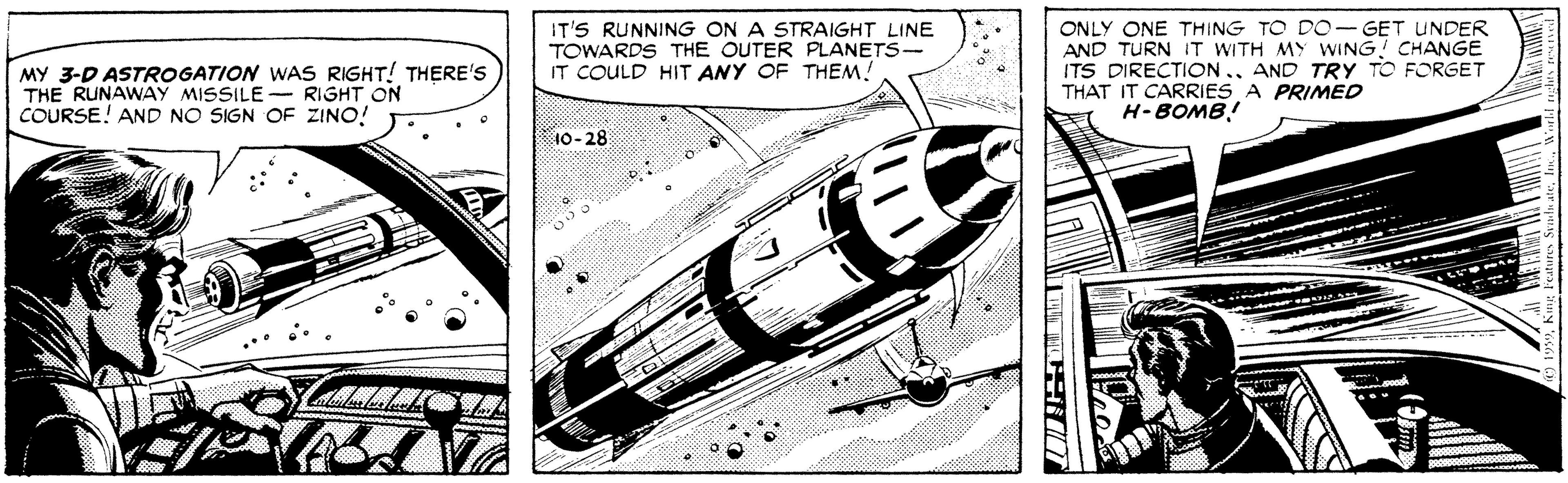 Line art OCR: IT'S RUNNING ON A STRAIGHT LINE TOWARDS THE OUTER PLANETS- IT COULD HIT ANY OF THEM! ONLY ONE THING TO DO- GET UNDER AND TURN IT WITH MY WING! CHANGE ITS DIRECTICON. THAT IT CARRIES A PRIMED H-BOMB! AND TRY TO FORGET MY 3-D ASTROGATION WAS RIGHT! THERE'S THE RUNAWAY MISSILE - RIGHT ON COURSE! AND NO SIGN OF ZINO! 10-28 IT'S RUNNING ON A STRAIGHT LINE TOWARDS THE OUTER PLANETS- IT COULD HIT ANY OF THEM! ONLY ONE THING TO DO- GET UNDER AND TURN IT WITH MY WING! CHANGE ITS DIRECTICON. THAT IT CARRIES A PRIMED H-BOMB! AND TRY TO FORGET MY 3-D ASTROGATION WAS RIGHT! THERE'S THE RUNAWAY MISSILE - RIGHT ON COURSE! AND NO SIGN OF ZINO! 10-28