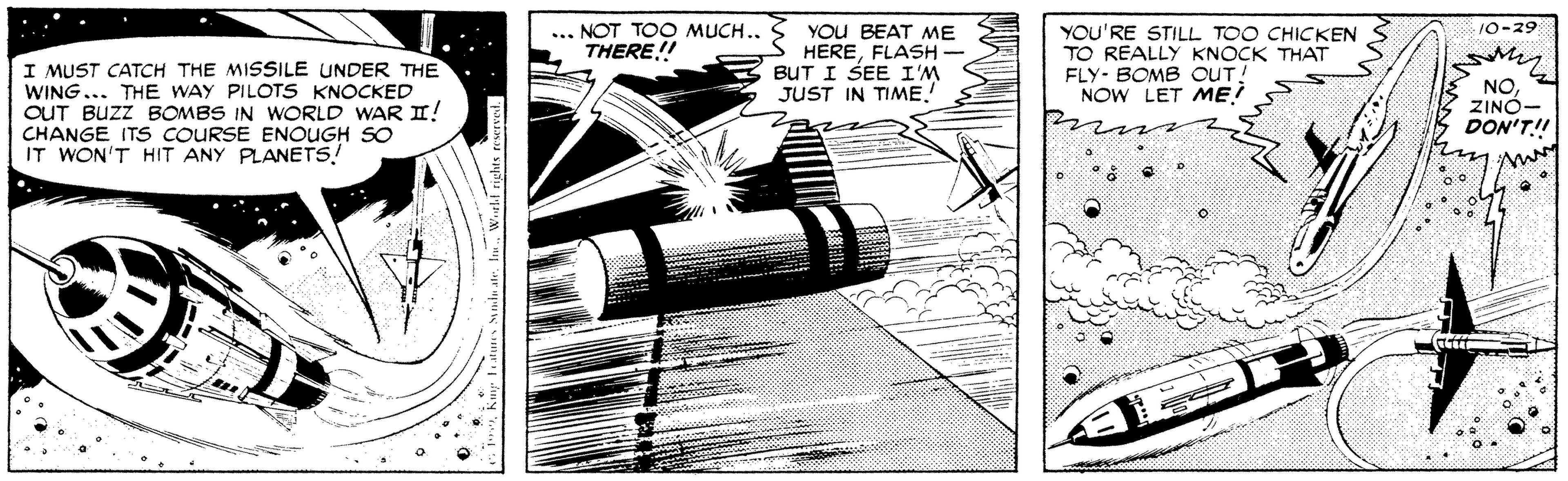 Line art OCR: 10-29 YOU BEAT ME HEREFLASH - BUT I SEE I'M JUST IN TIME ... NOT TOO MUCH.. THERE! YOU'RE STILL TOO CHICKEN TO REALLY KNOCK THAT FLY- BOMB OUT! NOW LET ME! I MUST CATCH THE MISSILE UNDER THE WING... THE WAY PILOTS KNOCKED OUT BUZZ BOMBS IN WORLD WAR II! CHANGE ITS COURSE ENOUGH SO IT WON'T HIT ANY PLANETS! NOZINÓ- DON'T! 10-29 YOU BEAT ME HEREFLASH - BUT I SEE I'M JUST IN TIME ... NOT TOO MUCH.. THERE! YOU'RE STILL TOO CHICKEN TO REALLY KNOCK THAT FLY- BOMB OUT! NOW LET ME! I MUST CATCH THE MISSILE UNDER THE WING... THE WAY PILOTS KNOCKED OUT BUZZ BOMBS IN WORLD WAR II! CHANGE ITS COURSE ENOUGH SO IT WON'T HIT ANY PLANETS! NOZINÓ- DON'T!