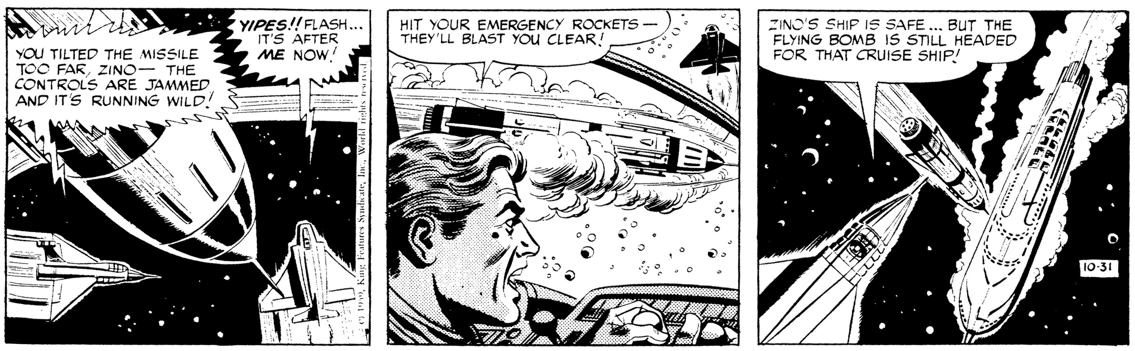 Gesture OCR: YIPES!! FLASH... IT'S AFTER ME NOW. HIT YOUR EMERGENCY ROCKETS - THEY'LL BLAST YOU CLEAR! ZINO'S SHIP IS SAFE ... BuT THE FLYING BOMB IS STILL HEADED FOR THAT CRUISE SHIP! YOU TILTED THE MISSILE TOO FARZINO- THE CONTROLS ARE JAMMED AND IT'S RUNNING WILD! 10-31 YIPES!! FLASH... IT'S AFTER ME NOW. HIT YOUR EMERGENCY ROCKETS - THEY'LL BLAST YOU CLEAR! ZINO'S SHIP IS SAFE ... BuT THE FLYING BOMB IS STILL HEADED FOR THAT CRUISE SHIP! YOU TILTED THE MISSILE TOO FARZINO- THE CONTROLS ARE JAMMED AND IT'S RUNNING WILD! 10-31