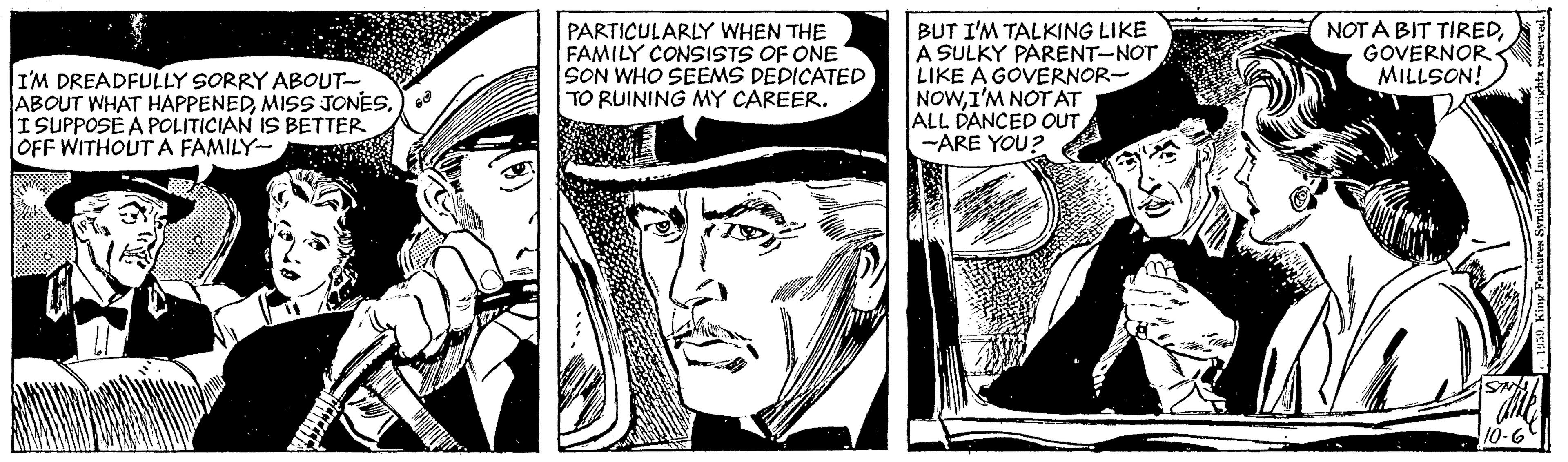 Monochrome OCR: I'M DREADFULLY SORRY ABOUT- ABOUT WHAT HAPPENEDMISSS JONES.) I SUPPOSE A POLITICIAN IS BETTER OFF WITHOUT A FAMILY- PARTICULARLY WHEN THE FAMILY CONSISTS OF ONE SON WHO SEEMS DEDICATED TO RUINING MY CAREER. BUT I'M TALKING LIKE A SULKY PARENT-NOT LIKE A GOVERNOR- NOWI'M NOT AT ALL DANCED OUT -ARE YOU? NOT A BIT TIREDGOVERNOR MILLSON! 10-6 I'M DREADFULLY SORRY ABOUT- ABOUT WHAT HAPPENEDMISSS JONES.) I SUPPOSE A POLITICIAN IS BETTER OFF WITHOUT A FAMILY- PARTICULARLY WHEN THE FAMILY CONSISTS OF ONE SON WHO SEEMS DEDICATED TO RUINING MY CAREER. BUT I'M TALKING LIKE A SULKY PARENT-NOT LIKE A GOVERNOR- NOWI'M NOT AT ALL DANCED OUT -ARE YOU? NOT A BIT TIREDGOVERNOR MILLSON! 10-6