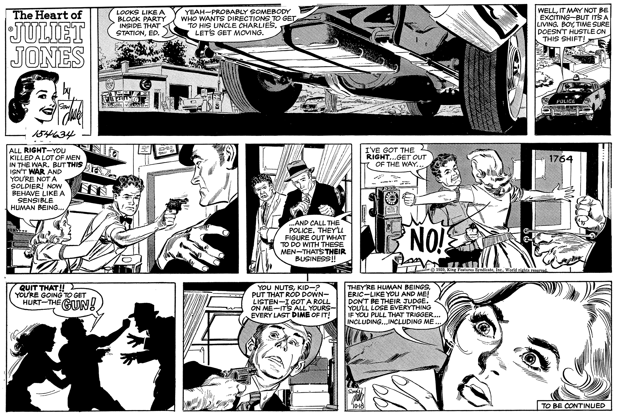 Publication OCR: YEAH-PROBABLY SOMEBODY WHO WANTS DIRECTIONS TO GET TO HIS UNCLE CHARLIES. LETS GET MOVING. WELLIT MAY NOT BE EXCITING-BUT ITS A LIVING. BOYTIME SURE DOESN'T HUSTLE ON THIS SHIFT! The Heart of LOOKS LIKE A BLOCK PARTY INSIDE THAT STATIONED. JULIET JONES POLICE 154634 ALL RIGHT-YOU KILLED A LOT OF MEN IN THE WAR. BUT THIS ISN'T WAR AND YOU'RE NOT A SOLDIER! NOw BEHAVE LIKE A SENSIBLE HUMAN BEING... I'VE GOT THE RIGHT...GET OUT T OF THE WAY... 1764 AND CALL THE POLICE. THEY'LL FIGURE OUT WHAT TO DO WITH THESE MEN-THATS THEIR BUSINESS!! NOI ha rearved QUIT THAT! YOU'RE GOING TO GET HURT-THE GUN! YOU NUTSKID-? PUT THAT ROD DOWN- LISTEN-I GOT A ROLL ON ME-IT'S ALL YOURS- EVERY LAST DIME OF IT! THEY'RE HUMAN BEINGSERIC-LIKE YOU AND ME! DON'T BE THEIR JUDGE. YOU'LL LOSE EVERYTHING IF YOU PULL THAT TRIGGER.. INCLUDING...INCLUDING ME TO BE CONTINUED YEAH-PROBABLY SOMEBODY WHO WANTS DIRECTIONS TO GET TO HIS UNCLE CHARLIES. LETS GET MOVING. WELLIT MAY NOT BE EXCITING-BUT ITS A LIVING. BOYTIME SURE DOESN'T HUSTLE ON THIS SHIFT! The Heart of LOOKS LIKE A BLOCK PARTY INSIDE THAT STATIONED. JULIET JONES POLICE 154634 ALL RIGHT-YOU KILLED A LOT OF MEN IN THE WAR. BUT THIS ISN'T WAR AND YOU'RE NOT A SOLDIER! NOw BEHAVE LIKE A SENSIBLE HUMAN BEING... I'VE GOT THE RIGHT...GET OUT T OF THE WAY... 1764 AND CALL THE POLICE. THEY'LL FIGURE OUT WHAT TO DO WITH THESE MEN-THATS THEIR BUSINESS!! NOI ha rearved QUIT THAT! YOU'RE GOING TO GET HURT-THE GUN! YOU NUTSKID-? PUT THAT ROD DOWN- LISTEN-I GOT A ROLL ON ME-IT'S ALL YOURS- EVERY LAST DIME OF IT! THEY'RE HUMAN BEINGSERIC-LIKE YOU AND ME! DON'T BE THEIR JUDGE. YOU'LL LOSE EVERYTHING IF YOU PULL THAT TRIGGER.. INCLUDING...INCLUDING ME TO BE CONTINUED