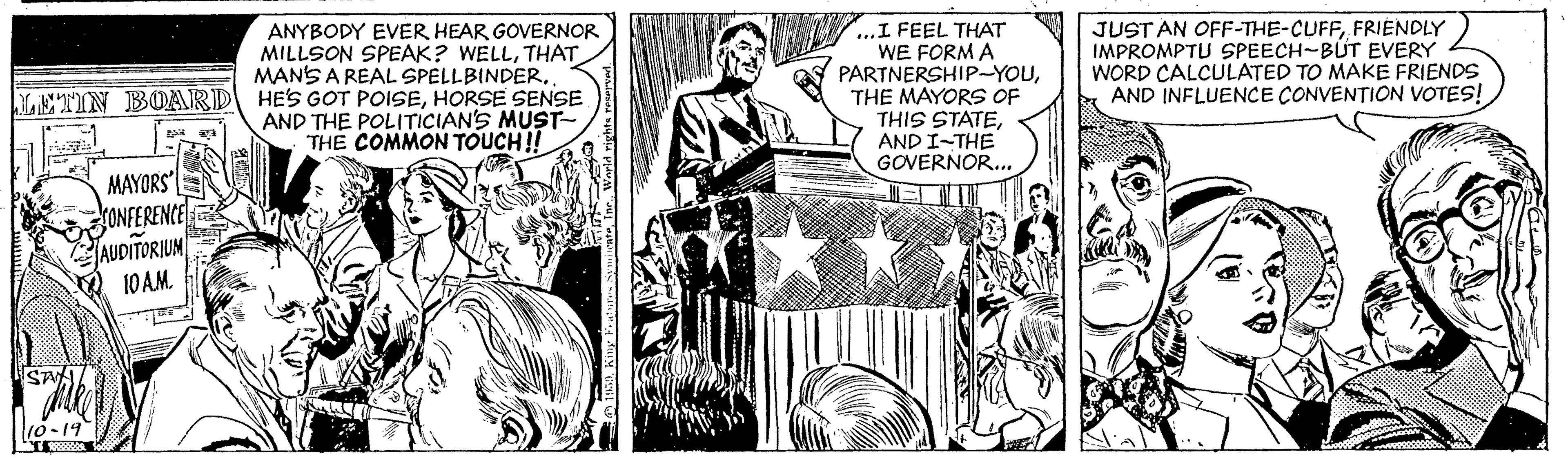 Parallel OCR: ANYBODY EVER HEAR GOVERNOR MILLSON SPEAK? WELLTHAT MANS A REAL SPELLBINDERHORSE SENSE AND THE POLITICIAN'S MUST- TH? COMMON TOUCH! ...I FEEL THAT WE FORM A PARTNERSHIP-YOUTHE MAYORS OF THIS STATEAND I-THE GOVERNOR... JUST AN OFF-THE-CUFFFRIENDLY IMPROMPTU SPEECH-BUT EVERY WORD CALCULATED TO MAKE FRIENDS AND INFLUENCE CONVENTION VOTES! MAYORS ONFERENCE AUDITORIUM 10 AM 10-19 ANYBODY EVER HEAR GOVERNOR MILLSON SPEAK? WELLTHAT MANS A REAL SPELLBINDERYETIN BOARD HES GOT POISEHORSE SENSE AND THE POLITICIAN'S MUST- TH? COMMON TOUCH! ...I FEEL THAT WE FORM A PARTNERSHIP-YOUTHE MAYORS OF THIS STATEAND I-THE GOVERNOR... JUST AN OFF-THE-CUFFFRIENDLY IMPROMPTU SPEECH-BUT EVERY WORD CALCULATED TO MAKE FRIENDS AND INFLUENCE CONVENTION VOTES! MAYORS ONFERENCE AUDITORIUM 10 AM 10-19