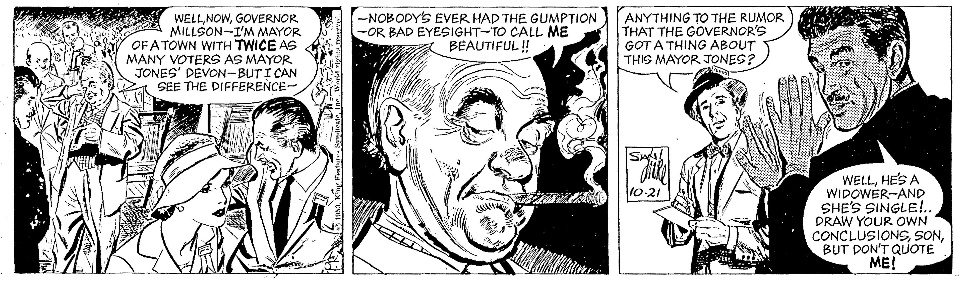 Art OCR: WELLGOVERNOR MILLSON-I'M MAYOR OF ATOWN WITH TWICE AS MANY VOTERS AS MAYOR JONES' DEVON-BUTI CAN SEE THE DIFFERENCE- -NOBODYS EVER HAD THE GUMPTION -OR BAD EYESIGHT-TO CALL ME BEAUTIFUL ! ANYTHING TO THE RUMOR THAT THE GOVERNOR'S GOT A THING ABOUT THIS MAYOR JONES? S. WELLHE'S A WIDOWER-AND SHE'S SINGLE!.. DRAW YOUR OWN CONCLUSIONSBUT DON'T QUOTE ME! 10-21 WELLGOVERNOR MILLSON-I'M MAYOR OF ATOWN WITH TWICE AS MANY VOTERS AS MAYOR JONES' DEVON-BUTI CAN SEE THE DIFFERENCE- -NOBODYS EVER HAD THE GUMPTION -OR BAD EYESIGHT-TO CALL ME BEAUTIFUL ! ANYTHING TO THE RUMOR THAT THE GOVERNOR'S GOT A THING ABOUT THIS MAYOR JONES? S. WELLHE'S A WIDOWER-AND SHE'S SINGLE!.. DRAW YOUR OWN CONCLUSIONSBUT DON'T QUOTE ME! 10-21