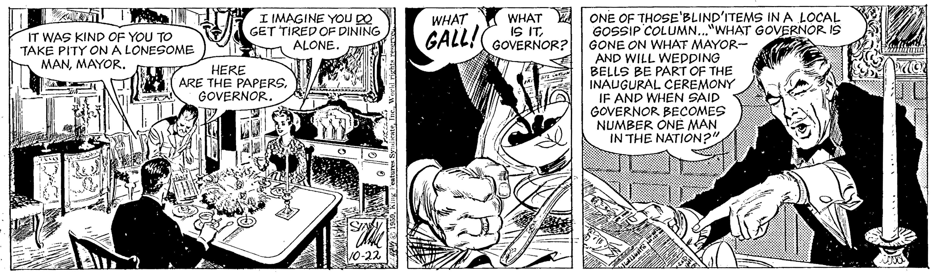 Fictional character OCR: I IMAGINE YOU DO GET TIRED OF DINING ALONE. WHAT E IS ITGALL!( GOVERNOR? ONE OF THOSE'BLIND'ITEMS INA LOCAL GOSSIP COLUMN..."WHAT GOVERNOR IS GONE ON WHAT MAYOR- AND WILL WEDDING BELLS BE PART OF THE INAUGURAL CEREMONY IF AND WHEN SAID GOVERNOR BECOMES NUMBER ONE MAN IN THE NATION2" WHAT IT WAS KIND OF YOU TO TAKE PITY ONA LONESOME MANMAYOR. HERE ARE THE PAPERSGOVERNOR. I IMAGINE YOU DO GET TIRED OF DINING ALONE. WHAT E IS ITGALL!( GOVERNOR? ONE OF THOSE'BLIND'ITEMS INA LOCAL GOSSIP COLUMN..."WHAT GOVERNOR IS GONE ON WHAT MAYOR- AND WILL WEDDING BELLS BE PART OF THE INAUGURAL CEREMONY IF AND WHEN SAID GOVERNOR BECOMES NUMBER ONE MAN IN THE NATION2" WHAT IT WAS KIND OF YOU TO TAKE PITY ONA LONESOME MANMAYOR. HERE ARE THE PAPERS