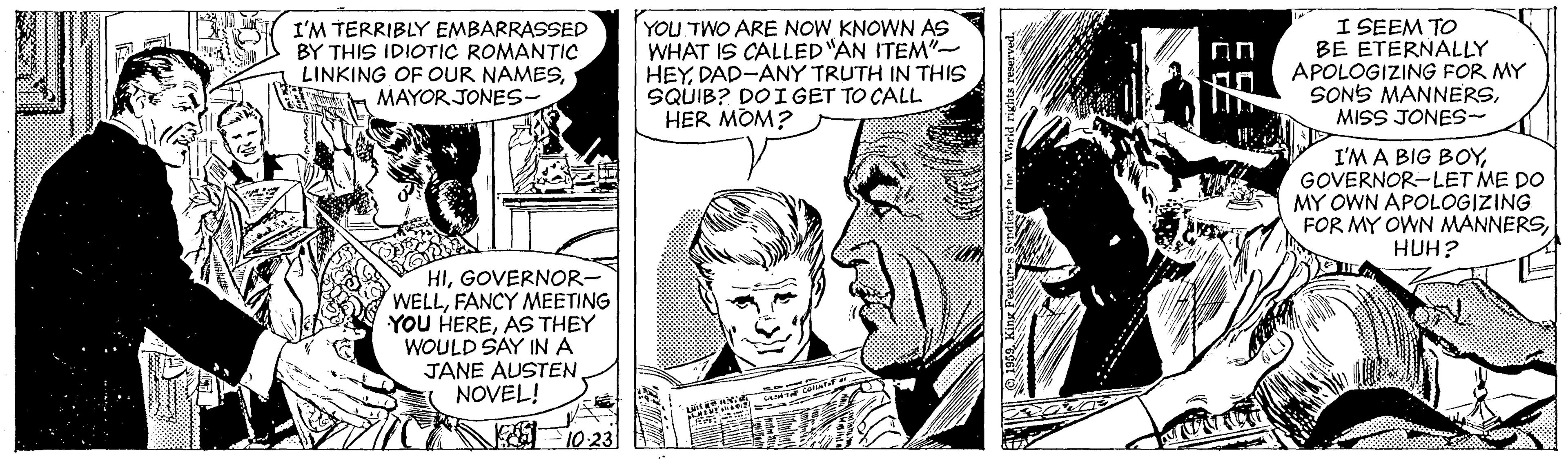 Interaction OCR: I'M TERRIBLY EMBARRASSED BY THIS IDIOTIC ROMANTIC LINKING OF OUR NAMESMAYOR JONES- YOU TWO ARE NOW KNOWN AS WHAT IS CALLED"AN ITEM"- HEYDAD-ANY TRUTH IN THIS SQUIB? DOI GET TO CALL HER MOM? I SEEM TO BE ETERNALLY APOLOGIZING FOR MY SONS MANNERSMISS JONES- an I'M A BIG BOYGOVERNOR-LET ME DO MY OWN APOLOGIZING FOR MY OWN MANNERSHUH? HIGOVERNOR- WELLFANCY MEETING YOU HEREAS THEY WOULD SAY INA JANE AUSTENNOVEL! F 10 231 I'M TERRIBLY EMBARRASSED BY THIS IDIOTIC ROMANTIC LINKING OF OUR NAMESMAYOR JONES- YOU TWO ARE NOW KNOWN AS WHAT IS CALLED"AN ITEM"- HEYDAD-ANY TRUTH IN THIS SQUIB? DOI GET TO CALL HER MOM? I SEEM TO BE ETERNALLY APOLOGIZING FOR MY SONS MANNERSMISS JONES- an I'M A BIG BOYGOVERNOR-LET ME DO MY OWN APOLOGIZING FOR MY OWN MANNERSHUH? HIGOVERNOR- WELLFANCY MEETING YOU HEREAS THEY WOULD SAY INA JANE AUSTENNOVEL! F 10 231