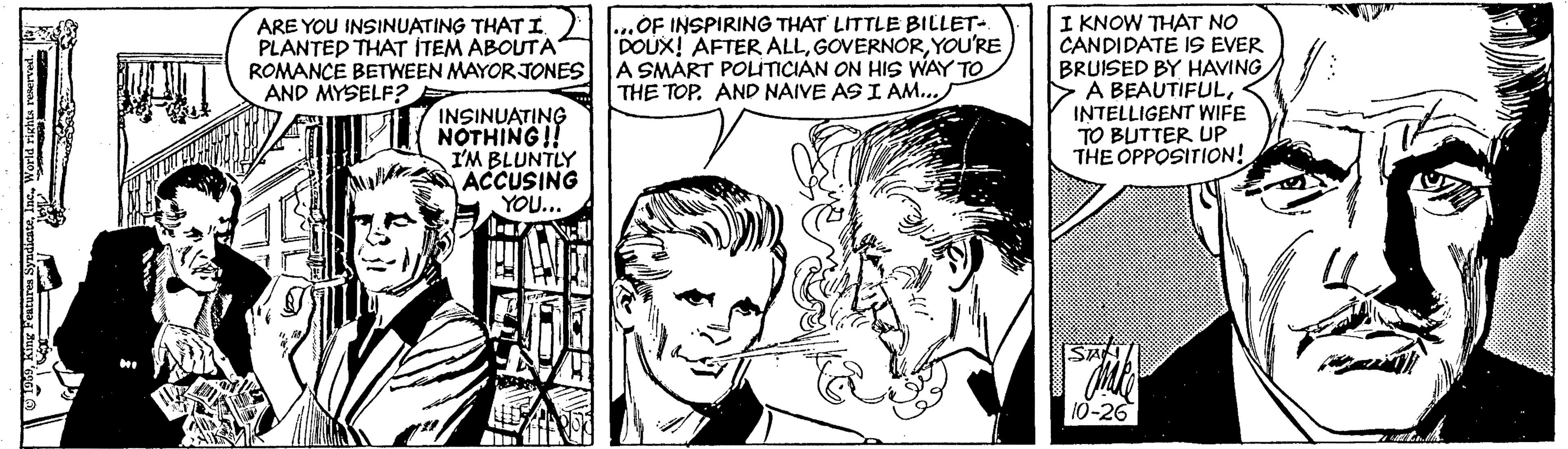 Mammal OCR: ARE YOU INSINUATING THAT I PLANTED THAT ITEM ABOUTA ROMANCE BETWEEN MAYOR JONES AND MYSELF? OF INSPIRING THAT LITTLE BILLET- DOUX! AFTER ALLYOU'RE A SMART POLITICIAN ON HIS WAY TO THE TOP. AND NAIVE AS I AM... I KNOW THAT NO CANDIDATE IS EVER BRUISED BY HAVING >A BEAUTIFULINTELLIGENT WIFE TO BUTTER UP THE OPPOSITION! INSINUATING NOTHING!! I'M BLUNTLY ACCUSING YOU.. Sa 10-26 ARE YOU INSINUATING THAT I PLANTED THAT ITEM ABOUTA ROMANCE BETWEEN MAYOR JONES AND MYSELF? OF INSPIRING THAT LITTLE BILLET- DOUX! AFTER ALLYOU'RE A SMART POLITICIAN ON HIS WAY TO THE TOP. AND NAIVE AS I AM... I KNOW THAT NO CANDIDATE IS EVER BRUISED BY HAVING >A BEAUTIFULINTELLIGENT WIFE TO BUTTER UP THE OPPOSITION! INSINUATING NOTHING!! I'M BLUNTLY ACCUSING YOU.. Sa 10-26