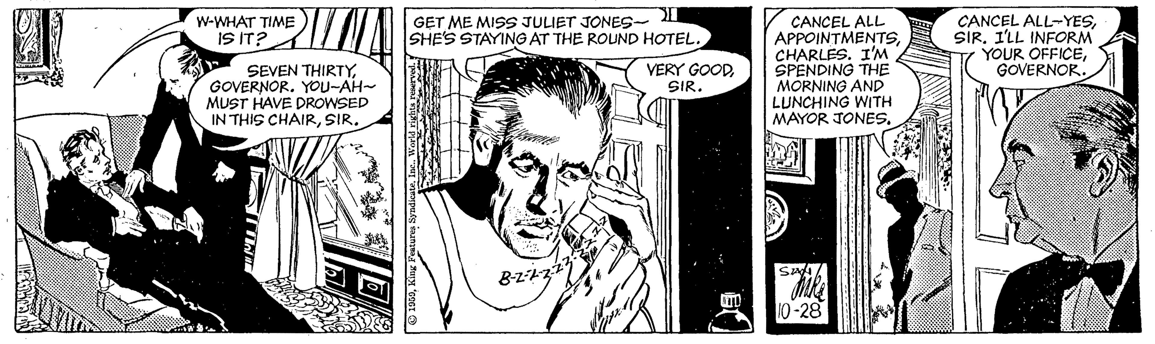 Style OCR: GET ME MISS JULIET JONES- I SHE'S STAYING AT THE ROUND HOTEL. CANCEL ALL APPOINTMENTSCHARLES. I'M SPENDING THE MORNING AND LUNCHING WITH MAYOR JONES.W-WHAT TIME IS IT? CANCEL ALL-YESSIR. I'LL INFORM YOUR OFFICEGOVERNOR. SEVEN THIRTY. GOVERNOR. YOU-AH~ MUST HAVE DROWSED IN THIS CHAIRSIR. VERY GOODSIR. B-z2 10-28 GET ME MISS JULIET JONES- I SHE'S STAYING AT THE ROUND HOTEL. CANCEL ALL APPOINTMENTSCHARLES. I'M SPENDING THE MORNING AND LUNCHING WITH MAYOR JONES.W-WHAT TIME IS IT? CANCEL ALL-YESSIR. I'LL INFORM YOUR OFFICEGOVERNOR. SEVEN THIRTY. GOVERNOR. YOU-AH~ MUST HAVE DROWSED IN THIS CHAIRSIR. VERY GOODSIR. B-z2 10-28