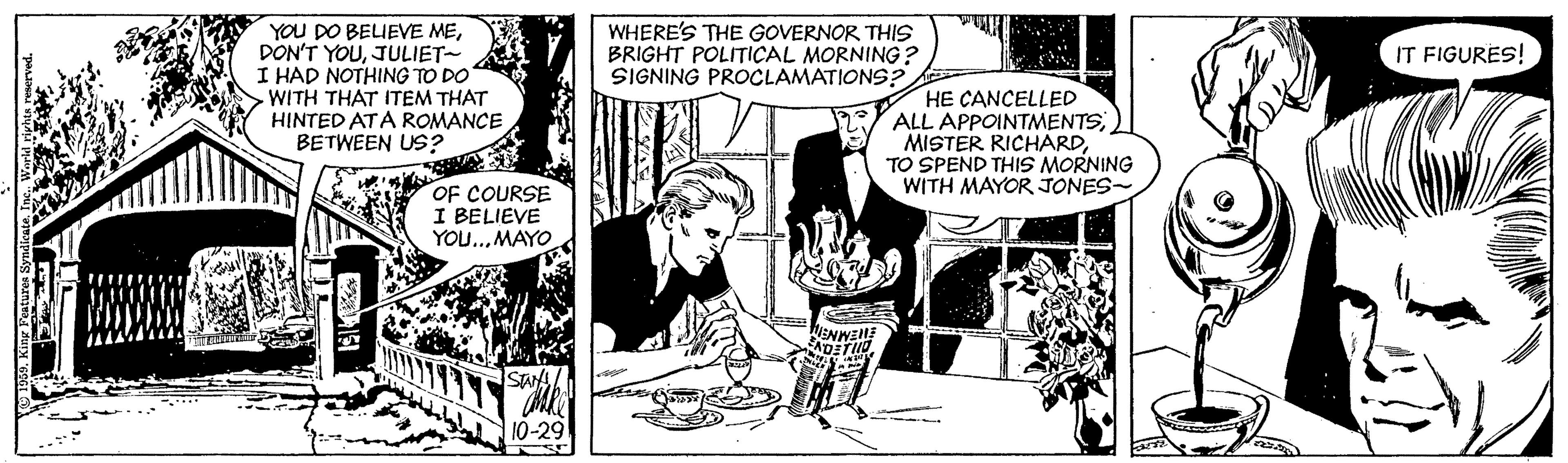 Art OCR: YOU DO BELIEVE MEJULIET- I HAD NOTHING TO DO WITH THAT ITEM THAT HINTED ATA ROMANCE BETWEEN US? WHERE'S THE GOVERNOR THIS BRIGHT POLITICAL MORNING? SIGNING PROCLAMATIONS? IT FIGURES! HE CANCELLED ALL APPOINTMENTSTO SPEND THIS MORNING WITH MAYOR JONES- OF COURSE I BELIEVE YOU.. MAYO WENWEE 10-29 YOU DO BELIEVE MEDON'T YOUJULIET- I HAD NOTHING TO DO WITH THAT ITEM THAT HINTED ATA ROMANCE BETWEEN US? WHERE'S THE GOVERNOR THIS BRIGHT POLITICAL MORNING? SIGNING PROCLAMATIONS? IT FIGURES! HE CANCELLED ALL APPOINTMENTSMISTER RICHARDTO SPEND THIS MORNING WITH MAYOR JONES- OF COURSE I BELIEVE YOU.. MAYO WENWEE 10-29