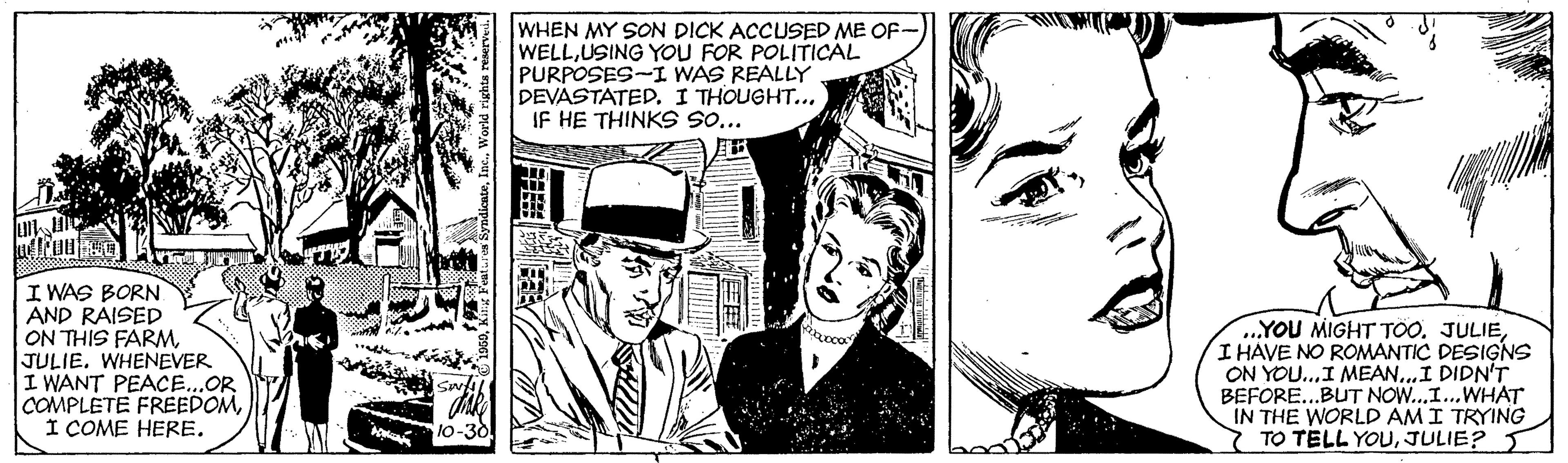 Illustration OCR: WHEN MY SON DICK ACCUSED ME OF- WELLUSING YOU FOR POLITICAL PURPOSES-I WAS REALLY DEVASTATEDI THOUGHT.. IF HE THINKS SO... I WAS BORN AND RAISED ON THIS FARMJULIE. WHENEVER I WANT PEACE...OR COMPLETE FREEDOMI ÇOME HERE. ..YOU MIGHT TÖO. JULIEI HAVE NO ROMANTIC DESIGNS ON YOU...I MEAN..I DIDN'T BEFORE...BUT NOW...I...WHAT IN THE WORLD AMI TRYING 7 TO TELL YOUJULIE? WHEN MY SON DICK ACCUSED ME OF- WELLUSING YOU FOR POLITICAL PURPOSES-I WAS REALLY DEVASTATEDI THOUGHT.. IF HE THINKS SO... I WAS BORN AND RAISED ON THIS FARMJULIE. WHENEVER I WANT PEACE...OR COMPLETE FREEDOMI ÇOME HERE. ..YOU MIGHT TÖO. JULIEI HAVE NO ROMANTIC DESIGNS ON YOU...I MEAN..I DIDN'T BEFORE...BUT NOW...I...WHAT IN THE WORLD AMI TRYING 7 TO TELL YOU