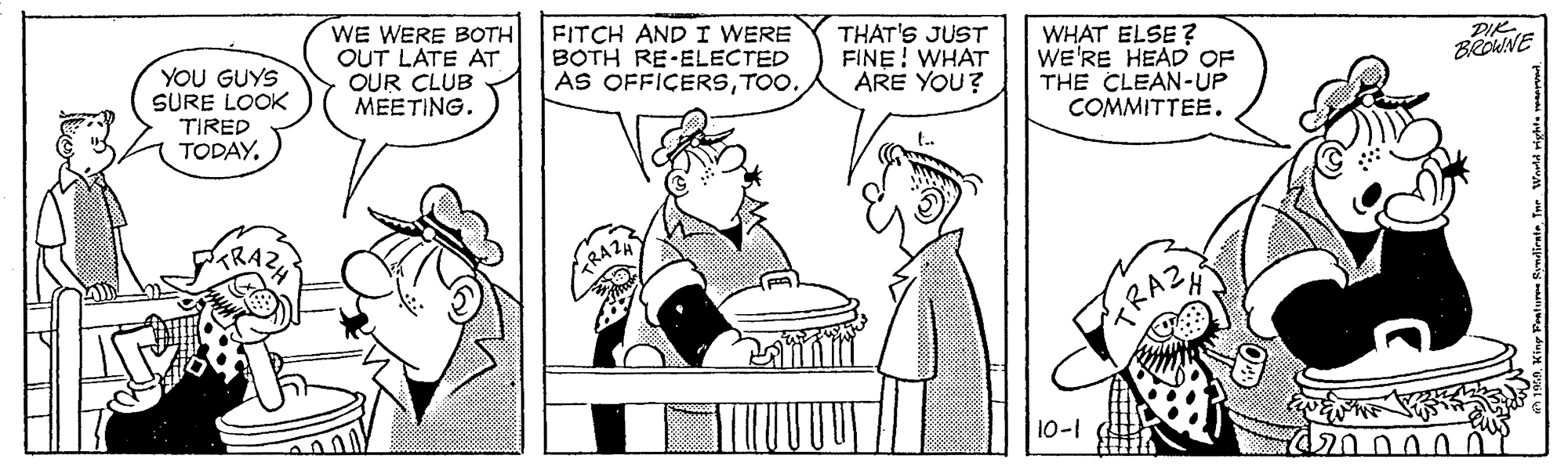 Interaction OCR: WE WERE BOTH OUT LATE AT OUR CLUB MEETING. FITCH AND I WERE BOTH RE-ELECTED AS OFFICERSTOO. THAT'S JUST FINE! WHAT ARE YOU? WHAT ELSE ? WE'RE HEAD OF THE CLEAN-UP COMMITTEE. DIK BROWNE YOU GUYS SURE LOOK TIRED TODAYARAZ 10-1 120000 WE WERE BOTH OUT LATE AT OUR CLUB MEETING. FITCH AND I WERE BOTH RE-ELECTED AS OFFICERSTOO. THAT'S JUST FINE! WHAT ARE YOU? WHAT ELSE ? WE'RE HEAD OF THE CLEAN-UP COMMITTEE. DIK BROWNE YOU GUYS SURE LOOK TIRED TODAYARAZ 10-1 120000