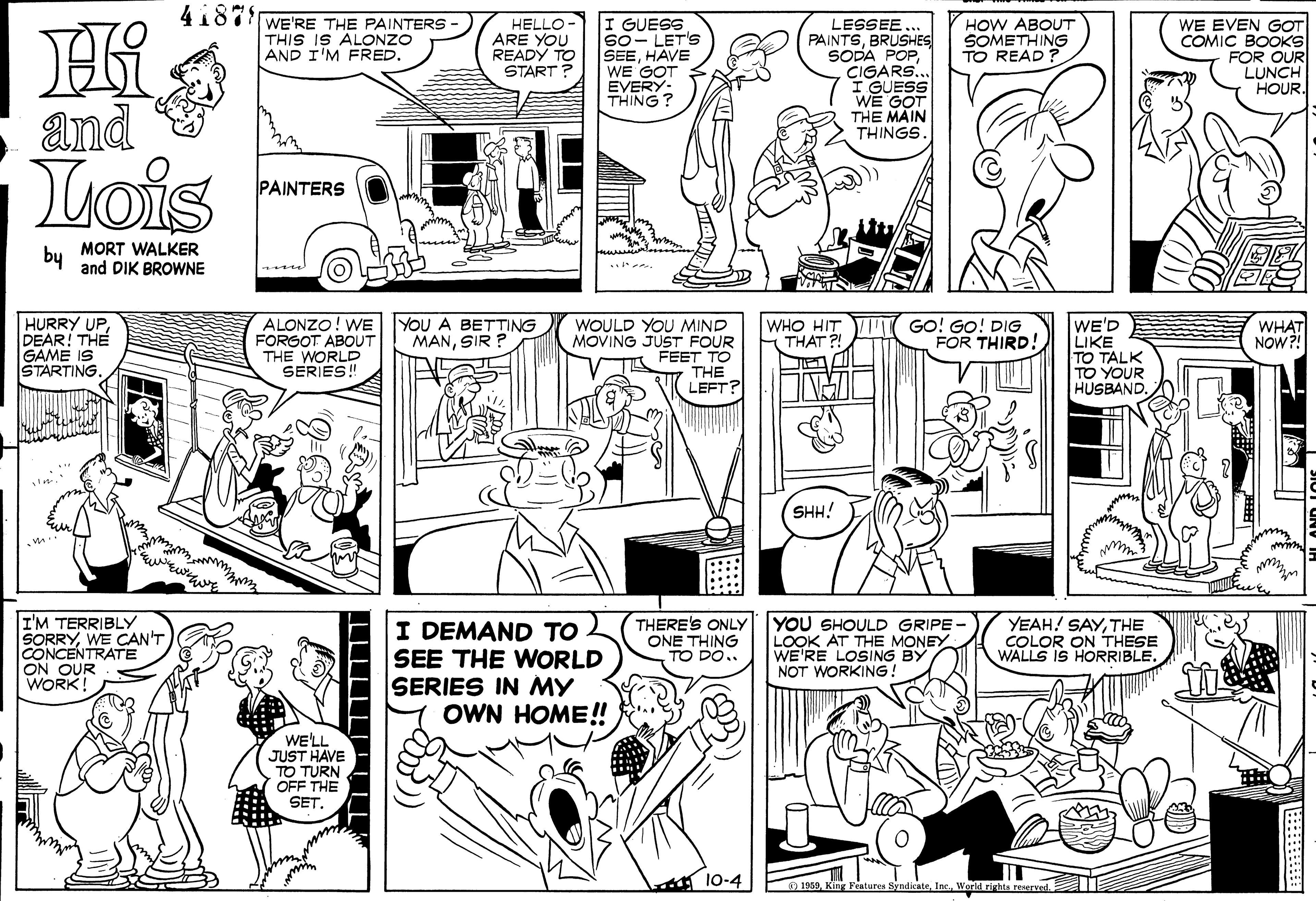Style OCR: 4187 WE'RE THE PAINTERS THIS IS ALONZO AND I'M FRED. I GUESS So- LET'S SEEHAVE WE GOT EVERY- THING? HELLO ARE YOU READY TO START? LESSEE PAINTSBRUSHES SODA POPI GUESS WE GOT THE MAIN THINGS. HOW ABOUT SOMETHING TO READ ? WE EVEN GOT COMIC BOOKS FOR OUR LUNCH HOUR and Lois PAINTERS MORT WALKER by and DIK BROWNE HURRY UPDEAR! THE GAME IS STARTING. ALONZO! WE FORGOT ABOUT THE WORLD SERIES! YOU A BETTING MANSIR ? WHO HIT GO! GO! DIG THAT ?! WE'D LIKE TO TALK TO YOUR HUSBAND. WHAT NOW?! WOULD YOU MIND MOVING JUST FOUR FEET TO THE LEFT? FOR THIRD! SHH! I'M TERRIBLY SORRYWE CAN'T CONCENTRATE ON OUR WORK! I DEMAND TO SEE THE WORLD SERIES IN MY OWN HOME! THERE'S ONLY ONE THING TO DO.. YOU SHOULD GRIPE - LOOK AT THE MONEY WE'RE LOSING BY NOT WORKING! YEAH! SAYTHE COLOR ON THESE WALLS IS HORRIBLE. WE'LL JUST HAVE TO TURN OFF THE SET. A 10-4 1059Werld rights rerved. 4187 WE'RE THE PAINTERS THIS IS ALONZO AND I'M FRED. I GUESS So- LET'S SEEHAVE WE GOT EVERY- THING? HELLO ARE YOU READY TO START? LESSEE PAINTSBRUSHES SODA POPI GUESS WE GOT THE MAIN THINGS. HOW ABOUT SOMETHING TO READ ? WE EVEN GOT COMIC BOOKS FOR OUR LUNCH HOUR and Lois PAINTERS MORT WALKER by and DIK BROWNE HURRY UPDEAR! THE GAME IS STARTING. ALONZO! WE FORGOT ABOUT THE WORLD SERIES! YOU A BETTING MANSIR ? WHO HIT GO! GO! DIG THAT ?! WE'D LIKE TO TALK TO YOUR HUSBAND. WHAT NOW?! WOULD YOU MIND MOVING JUST FOUR FEET TO THE LEFT? FOR THIRD! SHH! I'M TERRIBLY SORRYWE CAN'T CONCENTRATE ON OUR WORK! I DEMAND TO SEE THE WORLD SERIES IN MY OWN HOME! THERE'S ONLY ONE THING TO DO.. YOU SHOULD GRIPE - LOOK AT THE MONEY WE'RE LOSING BY NOT WORKING! YEAH! SAYTHE COLOR ON THESE WALLS IS HORRIBLE. WE'LL JUST HAVE TO TURN OFF THE SET. A 10-4 1059King Fentures SyndicateWerld rights rerved.