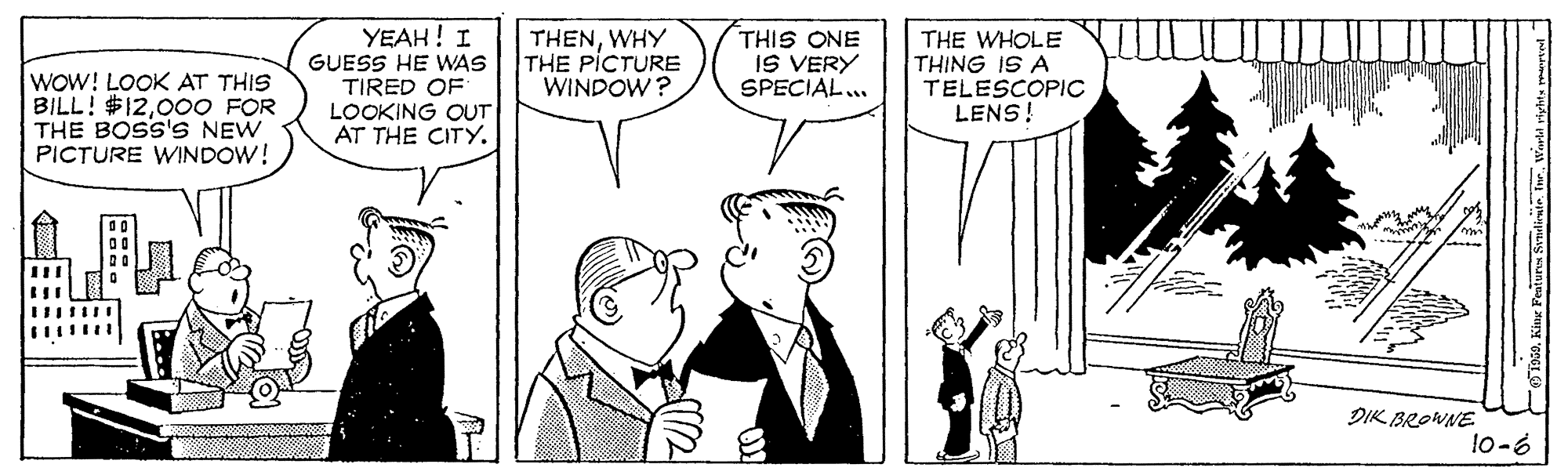 Font OCR: WOW! LOOK AT THIS BILL! $12000 FOR THE BOSS'S NEW PICTURE WINDOW! YEAH! I GUESS HE WAS TIRED OF LOOKING OUT AT THE CITY. THENWHY THE PICTURE WINDOW? THIS ONE IS VERY SPECIAL.. THE WHOLE THING IS A TELESCOPIC LENS! DIK BROWNE 10-6 WOW! LOOK AT THIS BILL! $12000 FOR THE BOSS'S NEW PICTURE WINDOW! YEAH! I GUESS HE WAS TIRED OF LOOKING OUT AT THE CITY. THENWHY THE PICTURE WINDOW? THIS ONE IS VERY SPECIAL.. THE WHOLE THING IS A TELESCOPIC LENS! DIK BROWNE 10-6
