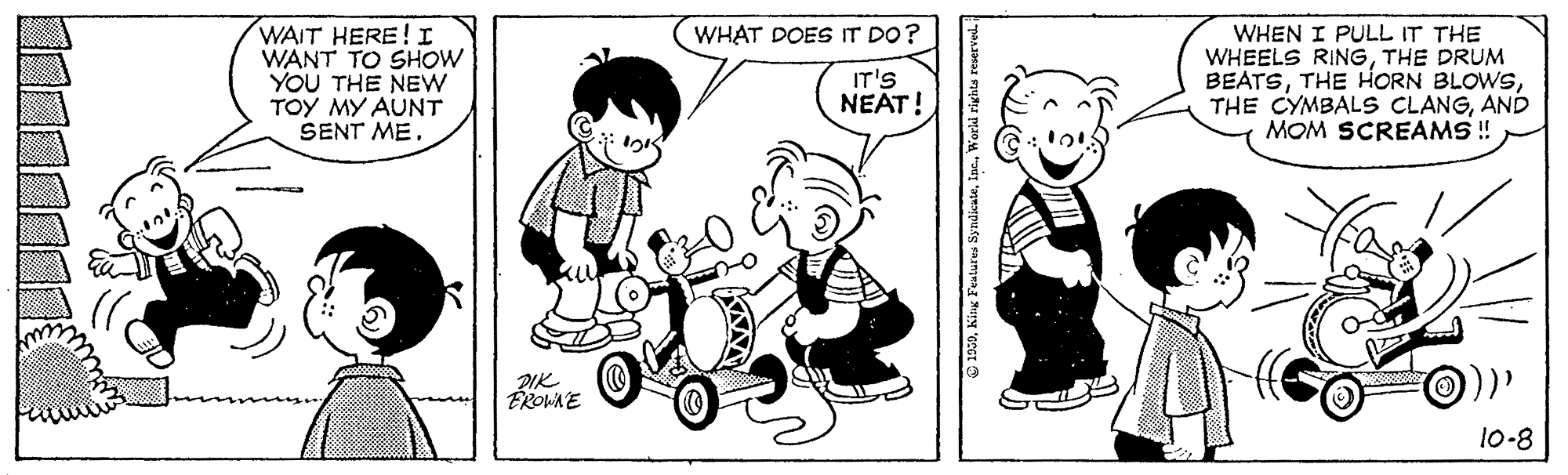 Font OCR: WAIT HERE! I WANT TO SHOW YOU THE NEw TOY MY AUNT SENT ME. WHAT DOES IT DO? WHEN I PULL IT THE WHEELS RINGTHE DRUM BEATSAND MOM SCREAMS ! IT'S NEAT! ÉROWA E 10-8 O 1950King Featu WAIT HERE! I WANT TO SHOW YOU THE NEw TOY MY AUNT SENT ME. WHAT DOES IT DO? WHEN I PULL IT THE WHEELS RINGTHE DRUM BEATSTHE HORN BLOWSTHE CYMBALS CLANGAND MOM SCREAMS ! IT'S NEAT! ÉROWA E 10-8 O 1950King Featu