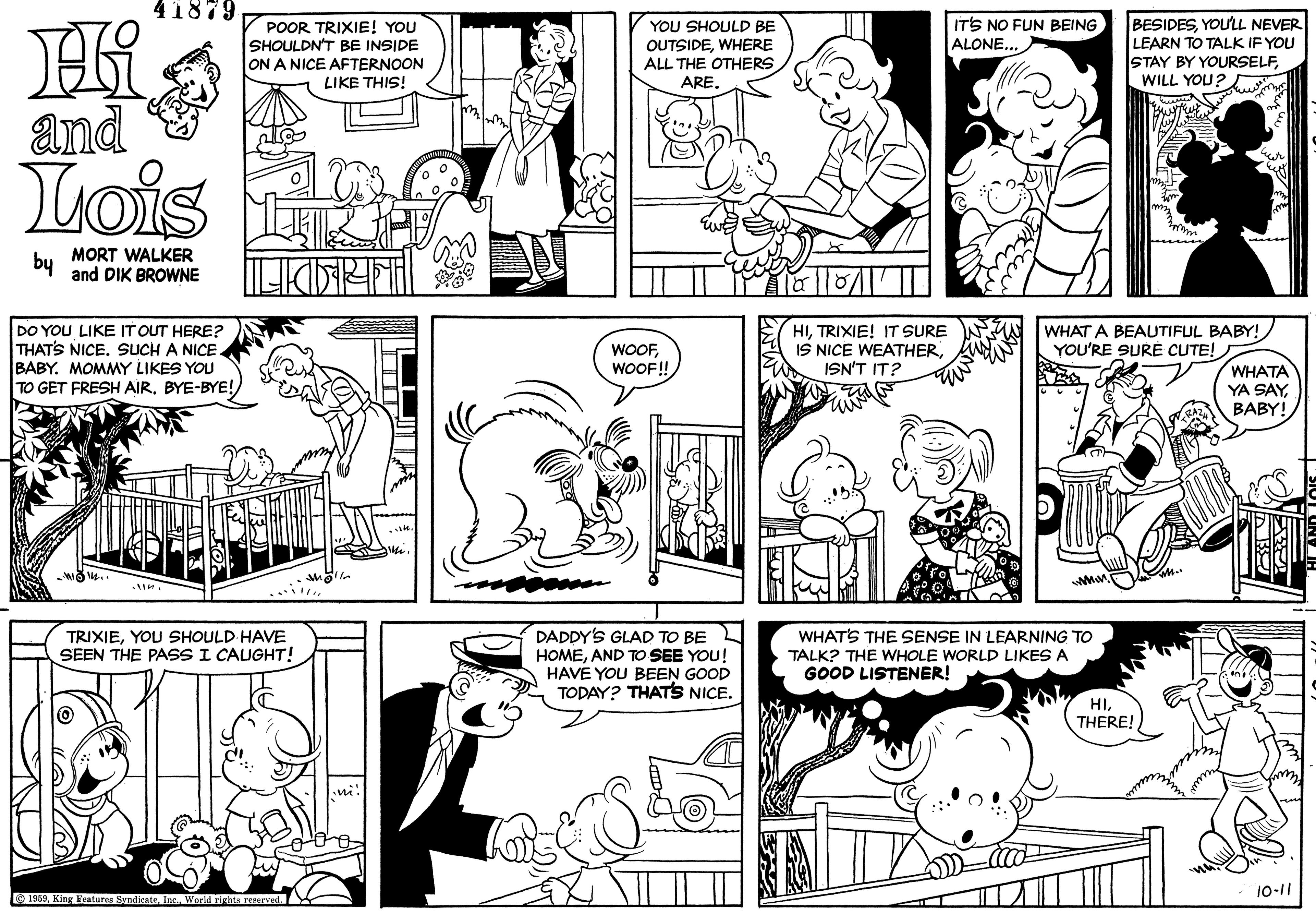 Black OCR: 41879 POOR TRIXIE! YOU SHOULDN'T BE INSIDE ON A NICE AFTERNOON BESIDESYOULL NEVER LEARN TO TALK IF YOU STAY BY YOURSELFWILL YOU? IT'S NO FUN BEING ALONE... YOU SHOULD BE OUTSIDEWHERE ALL THE OTHERS ARE. LIKE THIS! and & Lois by MORT WALKER and DIK BROWNE DO YOU LIKE IT OUT HERE? THATS NICE. SUCH A NICE. BABY. MOMMY LIKES YOU TO GET FRESH AIR. BYE-BYE! HITRIXIE! IT SURE IS NICE WEATHERISN'T IT? WHAT A BEAUTIFUL BABY! YOU'RE SURÉ CUTE! WOOFWOOF! WHATA YA SAY BABY! TRIXIEYOU SHOULD HAVE SEEN THE PASS I CAUGHT! DADDY'S GLAD TO BE HOMEAND TO SEE YOU! HAVE YOU BEEN GOOD TODAY? THATS NICE. WHATS THE SENSE IN LEARNING TO TALK? THE WHOLE WORLD LIKES A GOOD LISTENER! HITHERE! 10-11 O 1959World rizhts reerved 41879 POOR TRIXIE! YOU SHOULDN'T BE INSIDE ON A NICE AFTERNOON BESIDESYOULL NEVER LEARN TO TALK IF YOU STAY BY YOURSELFWILL YOU? IT'S NO FUN BEING ALONE... YOU SHOULD BE OUTSIDEWHERE ALL THE OTHERS ARE. LIKE THIS! and & Lois by MORT WALKER and DIK BROWNE DO YOU LIKE IT OUT HERE? THATS NICE. SUCH A NICE. BABY. MOMMY LIKES YOU TO GET FRESH AIR. BYE-BYE! HITRIXIE! IT SURE IS NICE WEATHERISN'T IT? WHAT A BEAUTIFUL BABY! YOU'RE SURÉ CUTE! WOOFWOOF! WHATA YA SAY BABY! TRIXIEYOU SHOULD HAVE SEEN THE PASS I CAUGHT! DADDY'S GLAD TO BE HOMEAND TO SEE YOU! HAVE YOU BEEN GOOD TODAY? THATS NICE. WHATS THE SENSE IN LEARNING TO TALK? THE WHOLE WORLD LIKES A GOOD LISTENER! HITHERE! 10-11 O 1959King Features SyndicateWorld rizhts reerved