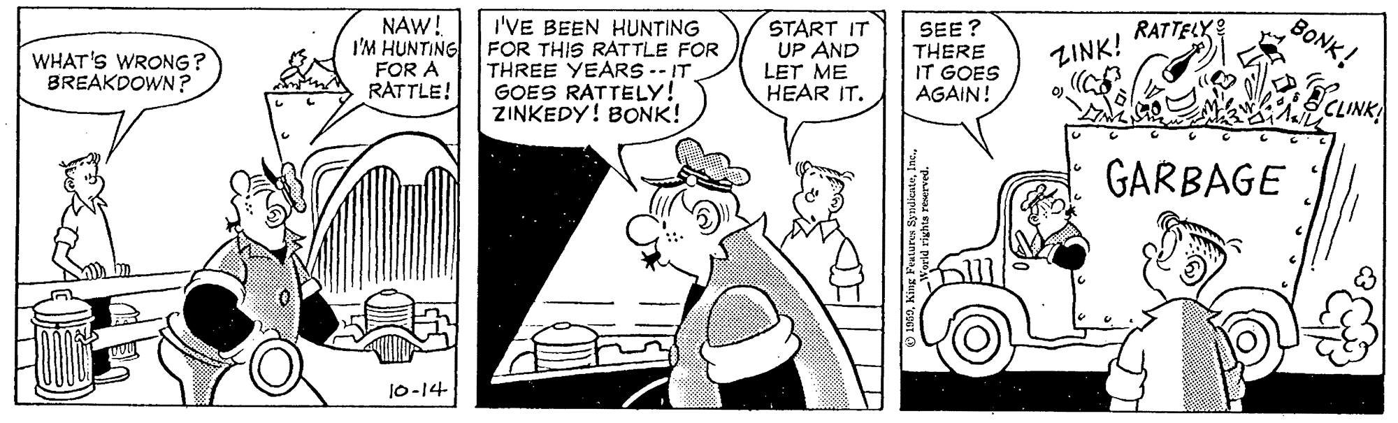 Parallel OCR: I'VE BEEN HUNTING I'M HUNTING FOR THIS RATTLE FOR THREE YEARS -- IT GOES RATTELY! ZINKEDY! BONK! START IT UP AND LET ME HEAR IT. SEE? THERE IT GOES AGAIN! RATTELX BONK! NAW! ZINK! WHAT'S WRONG? BREAKDOWN ? FOR A RATTLE! CLINK GARBAGE 10-14 I'VE BEEN HUNTING I'M HUNTING FOR THIS RATTLE FOR THREE YEARS -- IT GOES RATTELY! ZINKEDY! BONK! START IT UP AND LET ME HEAR IT. SEE? THERE IT GOES AGAIN! RATTELX BONK! NAW! ZINK! WHAT'S WRONG? BREAKDOWN ? FOR A RATTLE! CLINK GARBAGE 10-14