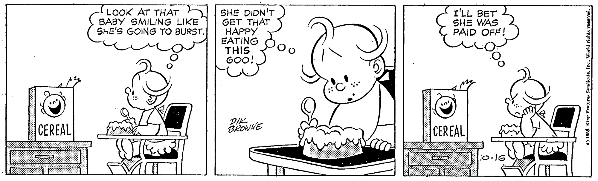 Mammal OCR: LOOK AT THAT BABY SMILING LIKE SHE'S GOING TO BURST. SHE DIDN'T GET THAT HAPPY EATING THIS GOO! I'LL BET SHE WAS PAID OFF! 00 CEREAL DIK BROWNE CEREAL 500 LOOK AT THAT BABY SMILING LIKE SHE'S GOING TO BURST. SHE DIDN'T GET THAT HAPPY EATING THIS GOO! I'LL BET SHE WAS PAID OFF! 00 CEREAL DIK BROWNE CEREAL 500