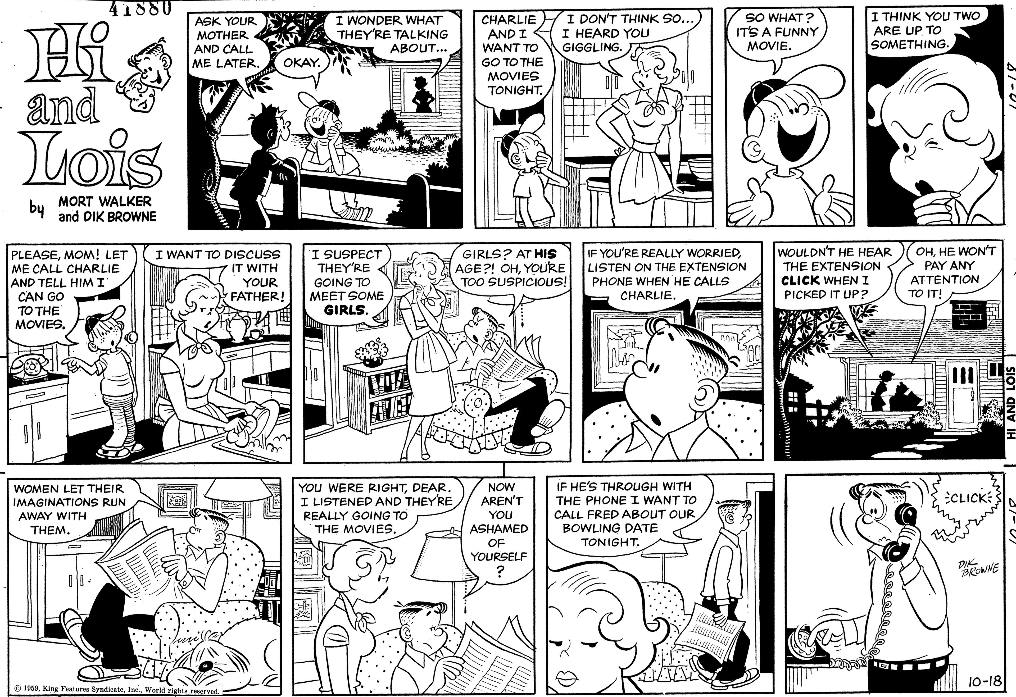 Publication OCR: 41880 SO WHAT? IT'S A FUNNY MOVIE. I THINK YOU TWO I WONDER WHAT THEY'RE TALKING N ABOUT... CHARLIE AND I WANT TO GO TO THE MOVIES TONIGHT. I DON'T THINK SO.. I HEARD YOU GIGGLING. ASK YOUR ARE UP TO SOMETHING. MOTHER AND CALL ME LATER OKAY. and Lois bu MORT WALKER and DIK BROWNE WOULDN'T HE HEAR OHHE WONT PAY ANY ATTENTION TO IT! I SUSPECT THEY'RE IF YOU'RE REALLY WORRIEDLISTEN ON THE EXTENSION PLEASEMOM! LET ME CALL CHARLIE AND TELL HIM I CAN GO TO THE MOVIES. I WANT TO DISCUSS IT WITH YOUR FATHER! GIRLS? AT HIS AGE?! OHYOURE TOO SUSPICIOUS! GOING TO MEET SOME GIRLS. THE EXTENSION CLICK WHENI PICKED IT UP? PHONE WHEN HE CALLS CHARLIE. YOU WERE RIGHTDEAR. I LISTENED AND THEYRE REALLY GOING TO THE MOVIES. IF HE'S THROUGH WITH THE PHONE I WANT TO CALL FRED ABOUT OUR BOWLING DATE NOW WOMEN LET THEIR IMAGINATIONS RUN AWAY WITH THEM. AREN'T CLICK: YOU ASHAMED OF TONIGHT. YOURSELF DIROWNE 10-18 O 1950World rights reserved 41880 SO WHAT? IT'S A FUNNY MOVIE. I THINK YOU TWO I WONDER WHAT THEY'RE TALKING N ABOUT... CHARLIE AND I WANT TO GO TO THE MOVIES TONIGHT. I DON'T THINK SO.. I HEARD YOU GIGGLING. ASK YOUR ARE UP TO SOMETHING. MOTHER AND CALL ME LATER OKAY. and Lois bu MORT WALKER and DIK BROWNE WOULDN'T HE HEAR OHHE WONT PAY ANY ATTENTION TO IT! I SUSPECT THEY'RE IF YOU'RE REALLY WORRIEDLISTEN ON THE EXTENSION PLEASEMOM! LET ME CALL CHARLIE AND TELL HIM I CAN GO TO THE MOVIES. I WANT TO DISCUSS IT WITH YOUR FATHER! GIRLS? AT HIS AGE?! OHYOURE TOO SUSPICIOUS! GOING TO MEET SOME GIRLS. THE EXTENSION CLICK WHENI PICKED IT UP? PHONE WHEN HE CALLS CHARLIE. YOU WERE RIGHTDEAR. I LISTENED AND THEYRE REALLY GOING TO THE MOVIES. IF HE'S THROUGH WITH THE PHONE I WANT TO CALL FRED ABOUT OUR BOWLING DATE NOW WOMEN LET THEIR IMAGINATIONS RUN AWAY WITH THEM. AREN'T CLICK: YOU ASHAMED OF TONIGHT. YOURSELF DIROWNE 10-18 O 1950King Festures SyndicateWorld rights reserved