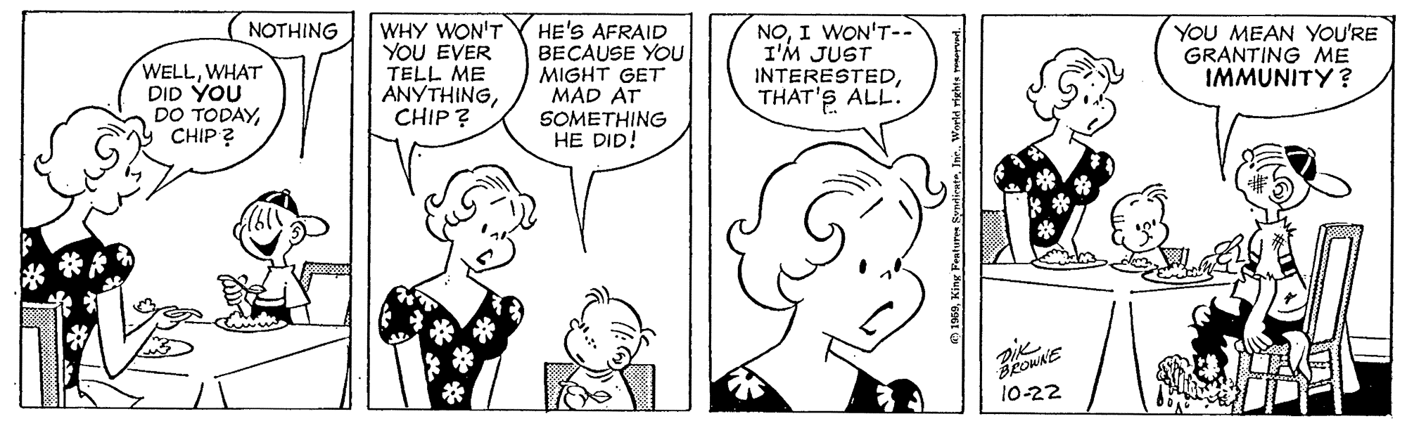 Organism OCR: HE'S AFRAID BECAUSE YOU MIGHT GET MAD AT SOMETHING HE DID! NOI WON'T-- I'M JUST INTERESTEDTHAT'S ALL: NOTHING WELLWHAT DID YOU DO TODAYCHIP ? WHY WON'T YOU EVER TELL ME ANYTHINGCHIP? YOU MEAN YOU'RE GRANTING ME IMMUNITY? 10-22 HE'S AFRAID BECAUSE YOU MIGHT GET MAD AT SOMETHING HE DID! NOI WON'T-- I'M JUST INTERESTEDTHAT'S ALL: NOTHING WELLWHAT DID YOU DO TODAYCHIP ? WHY WON'T YOU EVER TELL ME ANYTHINGCHIP? YOU MEAN YOU'RE GRANTING ME IMMUNITY? 10-22