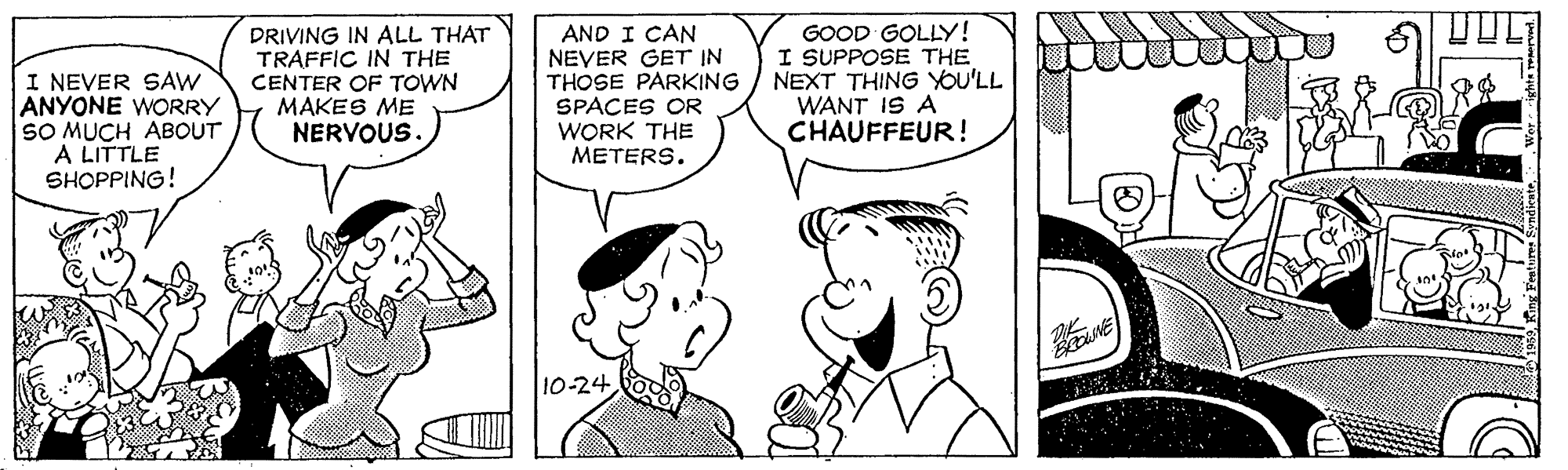 Jaw OCR: I NEVER SAW ANYONE WORRY SO MUCH ABOUT A LITTLE SHOPPING! DRIVING IN ALL THAT TRAFFIC IN THE CENTER OF TOWN MAKES ME NERVOUS AND I CAN NEVER GET IN THOSE PARKING SPACES OR WORK THE METERS. GOOD GOLLY! I SUPPOSE THE NEXT THING YOU'LL WANT IS A CHAUFFEUR! 10-24 I NEVER SAW ANYONE WORRY SO MUCH ABOUT A LITTLE SHOPPING! DRIVING IN ALL THAT TRAFFIC IN THE CENTER OF TOWN MAKES ME NERVOUS AND I CAN NEVER GET IN THOSE PARKING SPACES OR WORK THE METERS. GOOD GOLLY! I SUPPOSE THE NEXT THING YOU'LL WANT IS A CHAUFFEUR! 10-24