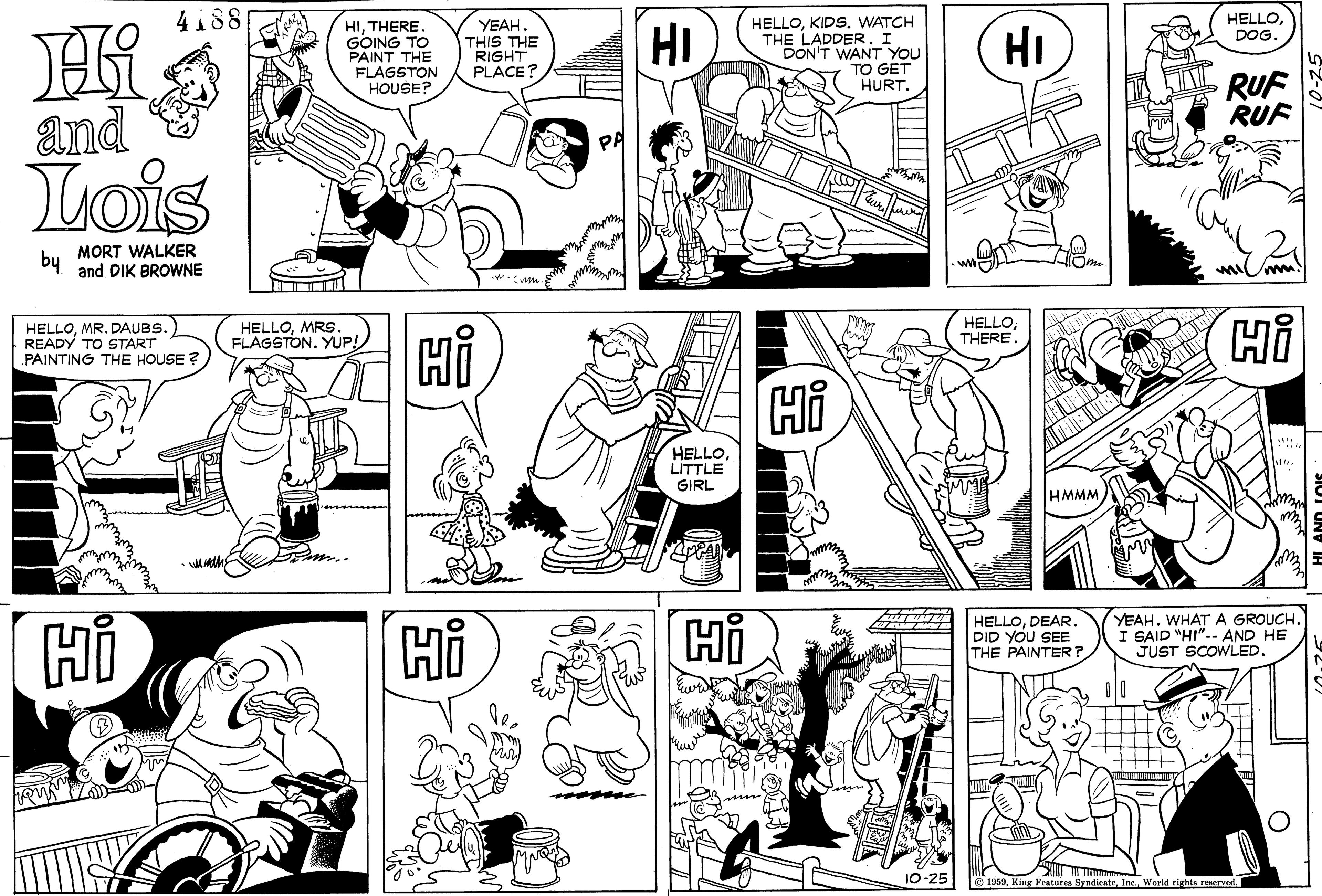 Organism OCR: 4188 HELLODOG. HK and HITHERE GOING TO PAINT THE FLAGSTON HOUSE? YEAH THIS THE RIGHT PLACE? HELLOKIDS. WATCH THE LADDER. I DON'T WANT YOU TO GET HURT. HI HI RUF RUF Lois by MORT WALKER and DIK BROWNE mim. HELLOMR. DAUBS.) READY TO START PAINTING THE HOUSE ? HELLOMRS. FLAGSTON. YUP! HELLOTHERE HELLOLITTLE GIRL HMMM HELLODEAR. DID YOU SEE THE PAINTER? YEAHWHAT A GROUCH. I SAID "HI".- AND HE JUST SCOWLED. 10-25 O 1969World rights reserved. 4188 HELLODOG. HK and HITHERE GOING TO PAINT THE FLAGSTON HOUSE? YEAH THIS THE RIGHT PLACE? HELLOKIDS. WATCH THE LADDER. I DON'T WANT YOU TO GET HURT. HI HI RUF RUF Lois by MORT WALKER and DIK BROWNE mim. HELLOMR. DAUBS.) READY TO START PAINTING THE HOUSE ? HELLOMRS. FLAGSTON. YUP! HELLOTHERE HELLOLITTLE GIRL HMMM HELLODEAR. DID YOU SEE THE PAINTER? YEAHWHAT A GROUCH. I SAID "HI".- AND HE JUST SCOWLED. 10-25 O 1969King Features SyndicateWorld rights reserved.