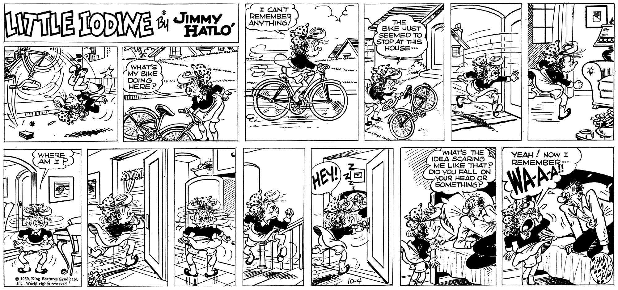Line OCR: LITTLE IODINE JIMMY HATLO I CAN'T REMEMBER ANYTHING! THE BIKE JUST SEEMED T STOP AT THIS HOUSE.. ? WHAT'S MY BIKE DOING HERE ? WHERE AM IP WHAT'S THE IDEA SCARING ME LIKE THAT? DID YOU FALL ON YOUR HEAD OR SOMETHING? YEAH ! NOW I REMEMBER: HEY! WAAA O 195910-4 LITTLE IODINE JIMMY HATLO I CAN'T REMEMBER ANYTHING! THE BIKE JUST SEEMED T STOP AT THIS HOUSE.. ? WHAT'S MY BIKE DOING HERE ? WHERE AM IP WHAT'S THE IDEA SCARING ME LIKE THAT? DID YOU FALL ON YOUR HEAD OR SOMETHING? YEAH ! NOW I REMEMBER: HEY! WAAA O 1959King Features ByndicateWorld rights reserved