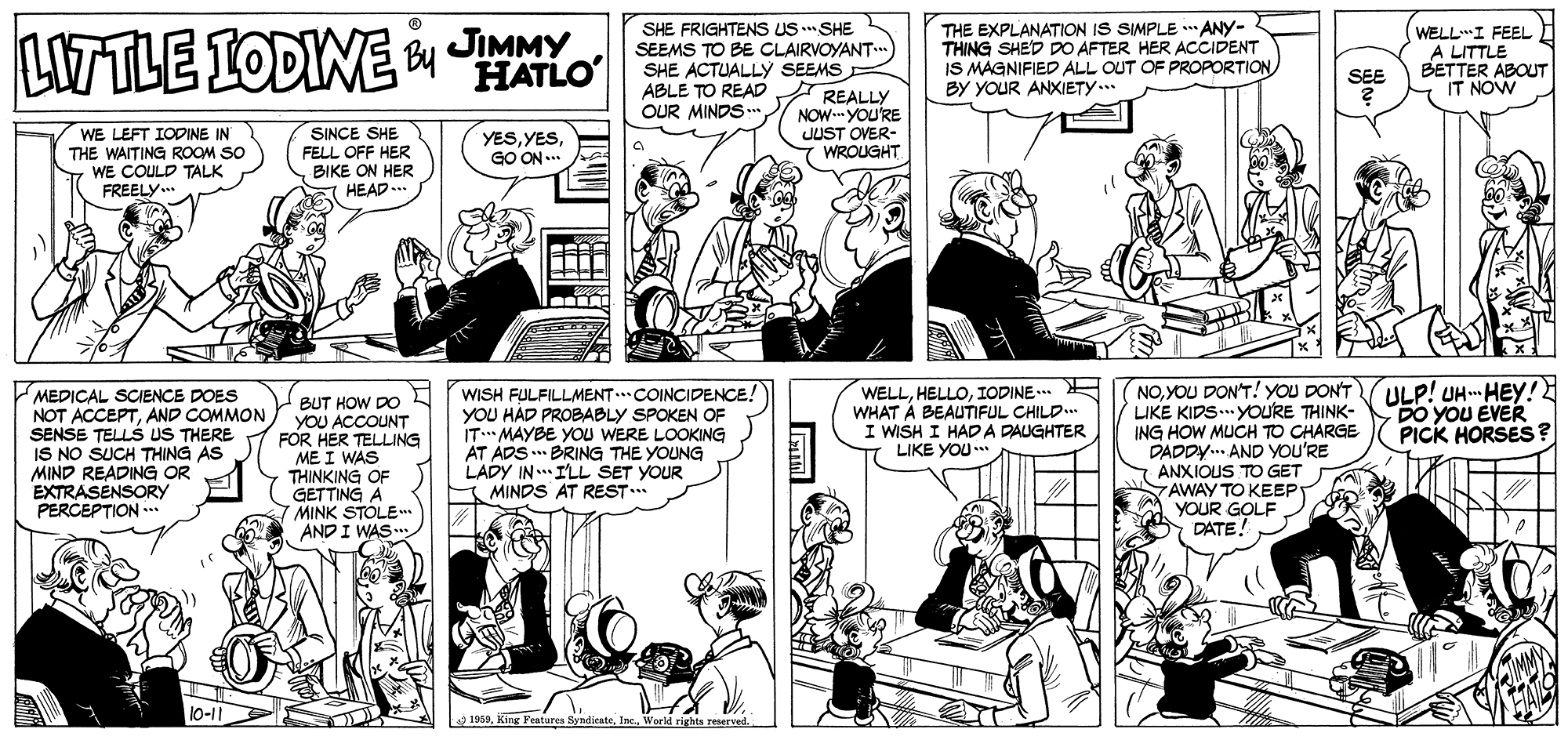 Publication OCR: JIMMY HATLO SHE FRIGHTENS US SHE SEEMS TO BE CLAIRVOYANT.. SHE ACTUALLYy SEEMS ABLE TO READ REALLY NOW. YOU'RE JUST OVER- 7 WROUGHT THE EXPLANATION IS SIMPLE * ANY- THING SHED DO AFTER HER ACCIDENT IS MAGNIFIED ALL OUT OF PROPORTIONBY YOUR ANXIETY.. LITTLE IODINE y JMY WELL"I FEEL A LITTLE BETTER ABOUT IT NOW SEE OUR MINDS .* SINCE SHE FELL OFF HER WE LEFT IODINE IN THE WAITING ROOM SO WE COULD TALK FREELY.. YESGO ON ... BIKE ON HER HEAD .. MEDICAL SCIENCE DOES NOT ACCEPTAND COMMON SENSE TELLS US THERE IS NO SUCH THING AS MIND READING OR EXTRASENSORY PERCEPTION BUT HOW DO YOU ACCOUNT FOR HER TELLING ME I WAS THINKING OF GETTING A MINK STOLEm AND I WAS WISH FULFILLMENT..COINCIDENCE! YOU HÁD PROBABLY SPOKEN OF IT MAYBE YOU WERE LOOKING AT ADS BRING THE YOUNG LADY IN ILL SET YOUR Y MINDS AT REST... WELLIODINE... WHAT À BEAUTIFUL CHILD I WISH I HADA DAUGHTER LIKE YOU* NOYOU DON'T! YOU DON'T LIKE KIDS.. YOURE THINK- ING HOW MUCH TO CHARGE DADDY.. AND YOU'RE ANXIOUS TO GET AWAY TO KEEP YOUR GOLF DATE! ULP! UH HEY! DO YOU EVER PICK HORSES? 10-11 1959World righta reserved JIMMY HATLO SHE FRIGHTENS US SHE SEEMS TO BE CLAIRVOYANT.. SHE ACTUALLYy SEEMS ABLE TO READ REALLY NOW. YOU'RE JUST OVER- 7 WROUGHT THE EXPLANATION IS SIMPLE * ANY- THING SHED DO AFTER HER ACCIDENT IS MAGNIFIED ALL OUT OF PROPORTIONBY YOUR ANXIETY.. LITTLE IODINE y JMY WELL"I FEEL A LITTLE BETTER ABOUT IT NOW SEE OUR MINDS .* SINCE SHE FELL OFF HER WE LEFT IODINE IN THE WAITING ROOM SO WE COULD TALK FREELY.. YESGO ON ... BIKE ON HER HEAD .. MEDICAL SCIENCE DOES NOT ACCEPTAND COMMON SENSE TELLS US THERE IS NO SUCH THING AS MIND READING OR EXTRASENSORY PERCEPTION BUT HOW DO YOU ACCOUNT FOR HER TELLING ME I WAS THINKING OF GETTING A MINK STOLEm AND I WAS WISH FULFILLMENT..COINCIDENCE! YOU HÁD PROBABLY SPOKEN OF IT MAYBE YOU WERE LOOKING AT ADS BRING THE YOUNG LADY IN ILL SET YOUR Y MINDS AT REST... WELLIODINE... WHAT À BEAUTIFUL CHILD I WISH I HADA DAUGHTER LIKE YOU* NOYOU DON'T! YOU DON'T LIKE KIDS.. YOURE THINK- ING HOW MUCH TO CHARGE DADDY.. AND YOU'RE ANXIOUS TO GET AWAY TO KEEP YOUR GOLF DATE! ULP! UH HEY! DO YOU EVER PICK HORSES? 10-11 1959King Features SyndicateWorld righta reserved