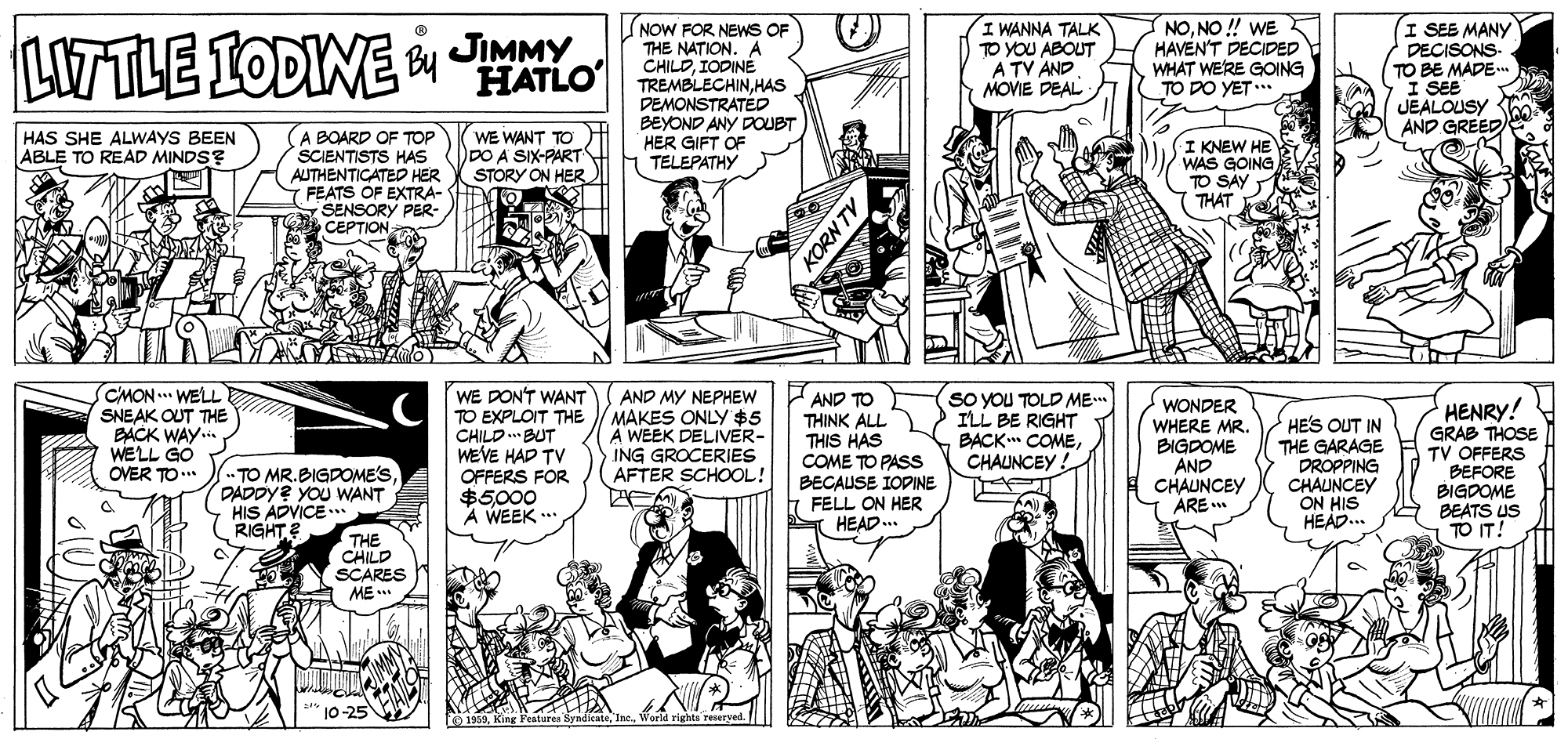 Organism OCR: I WANNA TALK TO YOU ABOUT A TV AND MOVIE DEAL NONO ! WE HAVEN'T DECIDED WHAT WERE GOING TO DO YET... (I SEE MANY LITTLE IODINE NOW FOR NEWS OF THE NATION. A CHILDIODINE TREMBLECHINHAS DEMONSTRATED BEYOND ANY DOUBT HER GIFT OF TELEPATHY Bu JIMMY DECISONS- TO BE MADE I SEE JEALOUSY AND GREED HATLO HAS SHE ALWAYS BEEN ABLE TO READ MINDS? A BOARD OF TOP SCIENTISTS HAS AUTHENTICATED HER FEATS OF EXTRA- E SENSORY PER- CEPTION WE WANT TO DDO A SIX-PART STORY ON HER I KNEW HE WAS GOING TO SÀY THAT CMON ... WELL SNEAK OUT THE BACK WAY. WELL GO OVER TO.. WE DON'T WANT TO EXPLOIT THE CHILD BUT WEVE HAD TV OFFERS FOR $5000 A WEEK .. AND MY NEPHEW MAKES ONLY$5 A WEEK DELIVER- ING GROCERIES AFTER SCHOOL! AND TO THINK ALL THIS HAS COME TO PASS BECAUSE IOPINE h FELL ON HER HEAD. SO YOU TOLD ME.. ILL BE RIGHT BACK COMECHAUNCEY ! WONDER WHERE MR. BIGDOME AND CHAUNCEY ARE . HE'S OUT IN THE GARAGE DROPPING CHAUNCEY ON HIS HEAD.. HENRY! GRAB THOSE TV OFFERS BEFORE BIGDOME BEATS US TO IT! TO MR.BIGDOME'SDADDY? YOU WANT HIS ADVICE .. RIGHT? THE CHILD SCARES ME a reseryed. KORN TV I WANNA TALK TO YOU ABOUT A TV AND MOVIE DEAL NONO ! WE HAVEN'T DECIDED WHAT WERE GOING TO DO YET... (I SEE MANY LITTLE IODINE NOW FOR NEWS OF THE NATION. A CHILDIODINE TREMBLECHINHAS DEMONSTRATED BEYOND ANY DOUBT HER GIFT OF TELEPATHY Bu JIMMY DECISONS- TO BE MADE I SEE JEALOUSY AND GREED HATLO HAS SHE ALWAYS BEEN ABLE TO READ MINDS? A BOARD OF TOP SCIENTISTS HAS AUTHENTICATED HER FEATS OF EXTRA- E SENSORY PER- CEPTION WE WANT TO DDO A SIX-PART STORY ON HER I KNEW HE WAS GOING TO SÀY THAT CMON ... WELL SNEAK OUT THE BACK WAY. WELL GO OVER TO.. WE DON'T WANT TO EXPLOIT THE CHILD BUT WEVE HAD TV OFFERS FOR $5000 A WEEK .. AND MY NEPHEW MAKES ONLY$5 A WEEK DELIVER- ING GROCERIES AFTER SCHOOL! AND TO THINK ALL THIS HAS COME TO PASS BECAUSE IOPINE h FELL ON HER HEAD. SO YOU TOLD ME.. ILL BE RIGHT BACK COMECHAUNCEY ! WONDER WHERE MR. BIGDOME AND CHAUNCEY ARE . HE'S OUT IN THE GARAGE DROPPING CHAUNCEY ON HIS HEAD.. HENRY! GRAB THOSE TV OFFERS BEFORE BIGDOME BEATS US TO IT! TO MR.BIGDOME'SDADDY? YOU WANT HIS ADVICE .. RIGHT? THE CHILD SCARES ME a reseryed. KORN TV