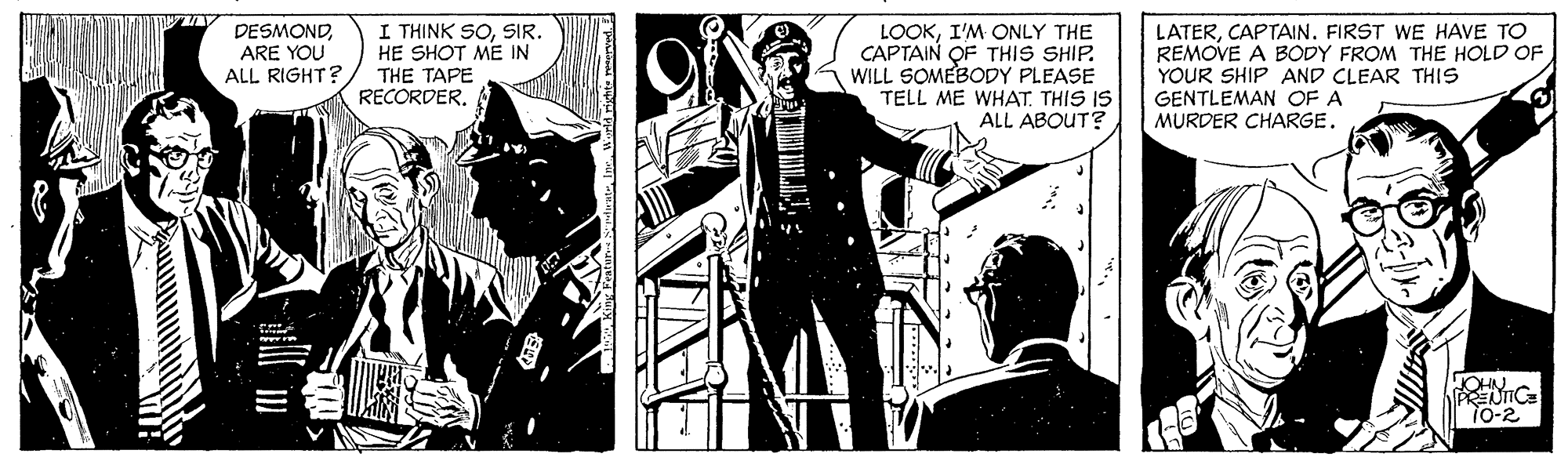 Comics OCR: I THINK SOSIR. HE SHOT ME IN DESMONDARE YOU ALL RIGHT? LOOKI'M ONLY THE CAPTAIN OF THIS SHIP. WILL SOMEBODY PLEASE TELL ME WHAT. THIS IS ALL ABOUT? LATERCAPTAIN. FIRST WE HAVE TO REMOVE A BODY FROM THE HOLD OF YOUR SHIP AND CLEAR THIS GENTLEMAN OF A MURDER CHARGE. THE TAPE RECORDER. 10-2 I THINK SOSIR. HE SHOT ME IN DESMONDARE YOU ALL RIGHT? LOOKI'M ONLY THE CAPTAIN OF THIS SHIP. WILL SOMEBODY PLEASE TELL ME WHAT. THIS IS ALL ABOUT? LATERCAPTAIN. FIRST WE HAVE TO REMOVE A BODY FROM THE HOLD OF YOUR SHIP AND CLEAR THIS GENTLEMAN OF A MURDER CHARGE. THE TAPE RECORDER. 10-2