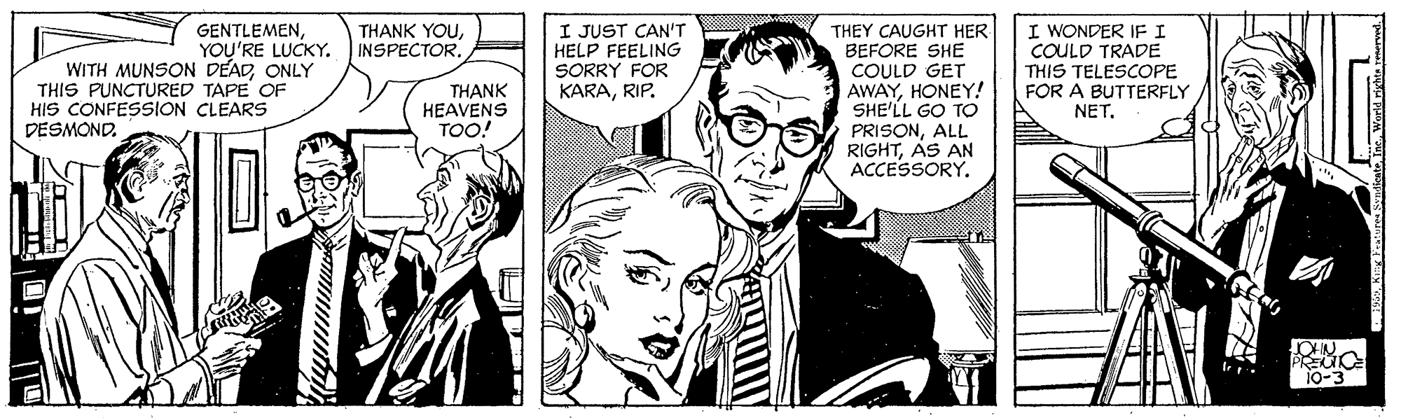 Font OCR: I JUST CAN'T HELP FEELING SORRY FOR KARARIP. I WONDER IF I COULD TRADE THIS TELESCOPE FOR A BUTTERFLY NET. THANK YOUINSPECTOR. GENTLEMENYOU'RE LUCKY. WITH MUNSON DEADONLY THIS PUNCTURED TAPE OF HIS CONFESSION CLEARS THEY CAUGHT HER BEFORE SHE COULD GET AWAYHONEY! SHE'LL GO TO PRISONALL RIGHTAS AN ACCESSORY. THANK HEAVENS TOO! DESMOND. JOHN PREUO 10-3 I JUST CAN'T HELP FEELING SORRY FOR KARARIP. I WONDER IF I COULD TRADE THIS TELESCOPE FOR A BUTTERFLY NET. THANK YOUINSPECTOR. GENTLEMENYOU'RE LUCKY. WITH MUNSON DEADONLY THIS PUNCTURED TAPE OF HIS CONFESSION CLEARS THEY CAUGHT HER BEFORE SHE COULD GET AWAYHONEY! SHE'LL GO TO PRISONALL RIGHTAS AN ACCESSORY. THANK HEAVENS TOO! DESMOND. JOHN PREUO 10-3