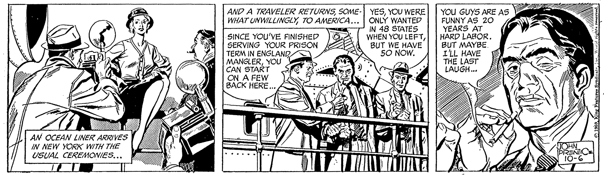 Newspaper OCR: AND A TRAVELER RETURNSYOU WERE WHAT UNWILLINGLYTO AMERICA... ONLÝ WANTED IN 48 STATES WHEN YOU LEFTBUT WE HAVE 50 NOW. SINCE YOU'VE FINISHED SERVING YOUR PRISON TERM IN ENGLAND MANGLERYOU CAN START ON A FEW BACK HERE.. YOU GUYS ARE AS FUNNY AS 20 YEARS AT HARD LABOR. BUT MAYBE. I'LL HAVE THE LAST LAUGH. AN OCEAN LINER ARRIVES IN NEW YORK WITH THE USUAL CEREMONIES... JOHN PRENIC 10-6 AND A TRAVELER RETURNSSOME- YESYOU WERE WHAT UNWILLINGLYTO AMERICA... ONLÝ WANTED IN 48 STATES WHEN YOU LEFTBUT WE HAVE 50 NOW. SINCE YOU'VE FINISHED SERVING YOUR PRISON TERM IN ENGLAND MANGLERYOU CAN START ON A FEW BACK HERE.. YOU GUYS ARE AS FUNNY AS 20 YEARS AT HARD LABOR. BUT MAYBE. I'LL HAVE THE LAST LAUGH. AN OCEAN LINER ARRIVES IN NEW YORK WITH THE USUAL CEREMONIES... JOHN PRENIC 10-6