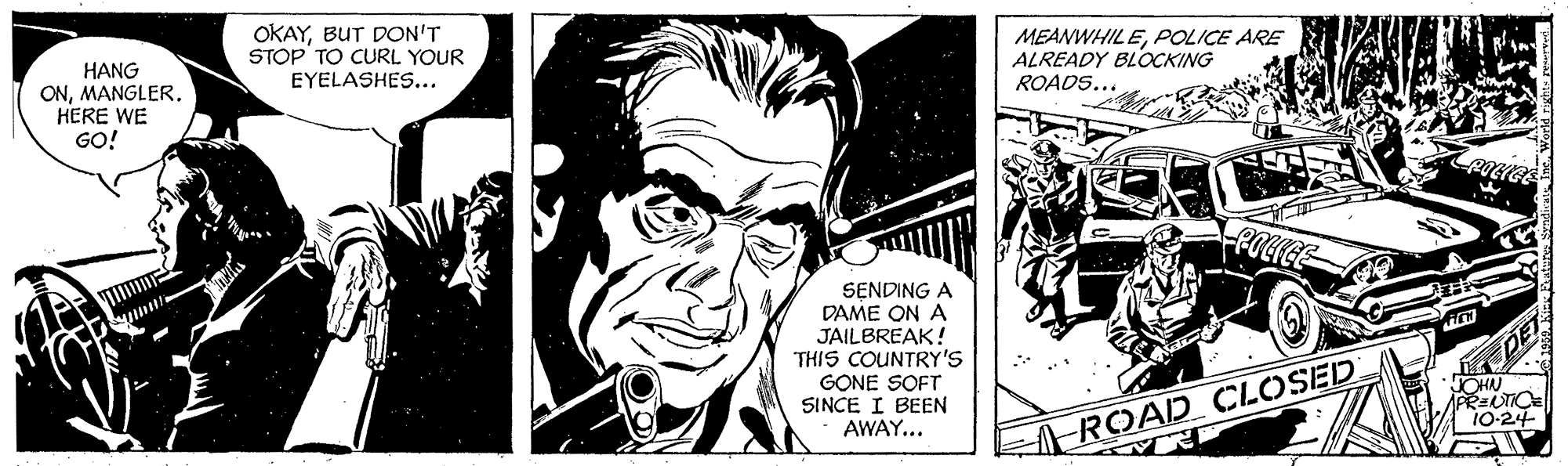 Comics OCR: OKAYBUT DON'T STOP TO CURL YOUR EYELASHES... MEANWHILEPOLICE ARE ALREADY BLOCKING ROADS... HANG ONMANGLER. HERE WE GO! SENDING A DAME ON A JAILBREAK! THIS COUNTRY'S GONE SOFT SINCE I BEEN AWAY... OHN 10-24- A-ROAD OCLOSED OKAYBUT DON'T STOP TO CURL YOUR EYELASHES... MEANWHILEPOLICE ARE ALREADY BLOCKING ROADS... HANG ONMANGLER. HERE WE GO! SENDING A DAME ON A JAILBREAK! THIS COUNTRY'S GONE SOFT SINCE I BEEN AWAY... OHN 10-24- A-ROAD OCLOSED